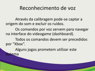 Reconhecimento de voz
      Através da calibragem pode-se captar a
origem do som e excluir os ruídos.
      Os comandos por voz servem para navegar
na interface do videogame (dashboard).
      Todos os comandos devem ser precedidos
por “Xbox”.
      Alguns jogos prometem utilizar este
sistema
 