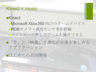 +
    Kinect × music
    Kinect
            Xbox360 向けのゲームデバイス
      Microsoft
      RGBカメラ・深度センサ等を搭載
      コントローラ無しでゲームを操作できる

    「音」と「映像」で誰もが音楽を楽しめる
     アプリケーション
    はじめての共同開発
 