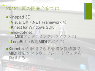 +
    2012年夏の開発合宿では
    Kinepad    3D
      Visual C#（.NET Framework 4）
      Kinect for Windows SDK
      midi-dot-net
       （MIDIプログラミング用ライブラリ）
      LoopBe1（仮想MIDIデバイス）

          から取得できる骨格位置情報で
    Kinect
     MIDI対応ソフトウェア/ハードウェアを
     操作する
 