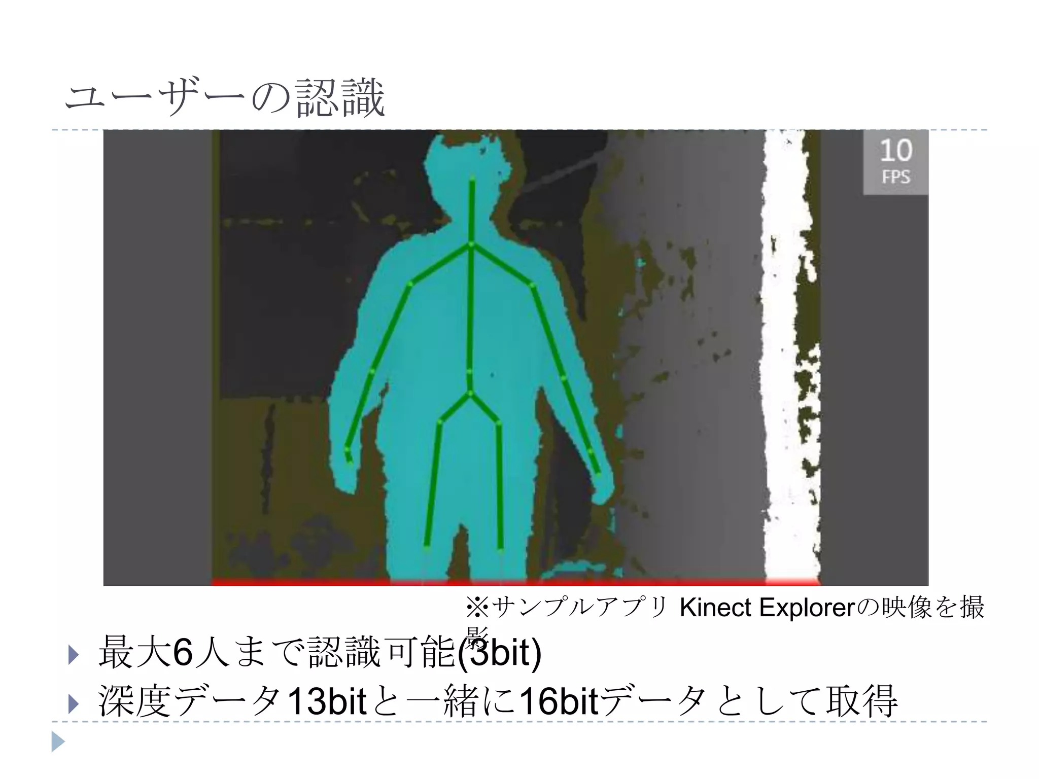 ユーザーの認識




                ※サンプルアプリ Kinect Explorerの映像を撮
                影
   最大6人まで認識可能(3bit)
   深度データ13bitと一緒に16bitデータとして取得
 