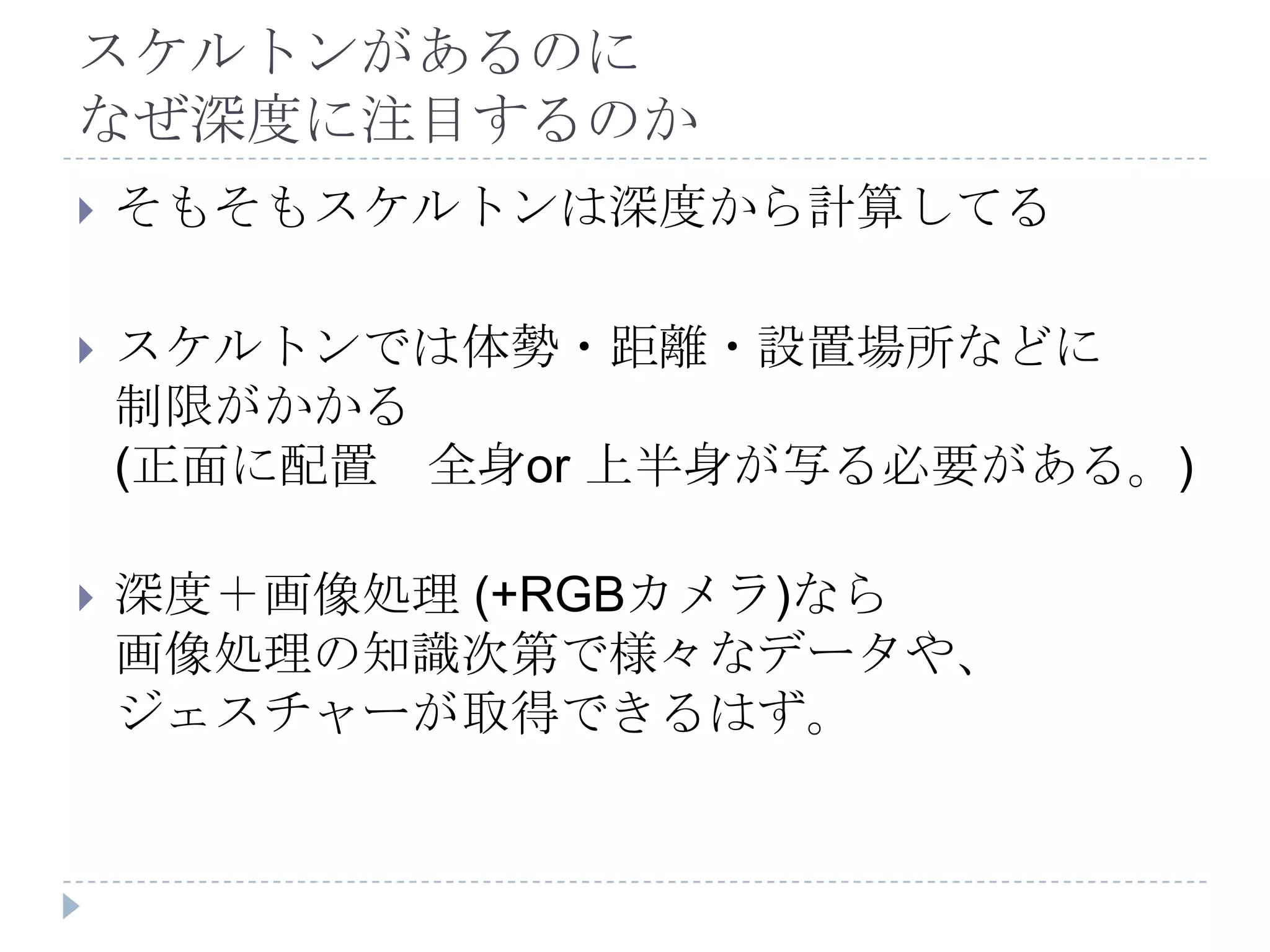 スケルトンがあるのに
なぜ深度に注目するのか
   そもそもスケルトンは深度から計算してる

   スケルトンでは体勢・距離・設置場所などに
    制限がかかる
    (正面に配置 全身or 上半身が写る必要がある。)

   深度＋画像処理 (+RGBカメラ)なら
    画像処理の知識次第で様々なデータや、
    ジェスチャーが取得できるはず。
 