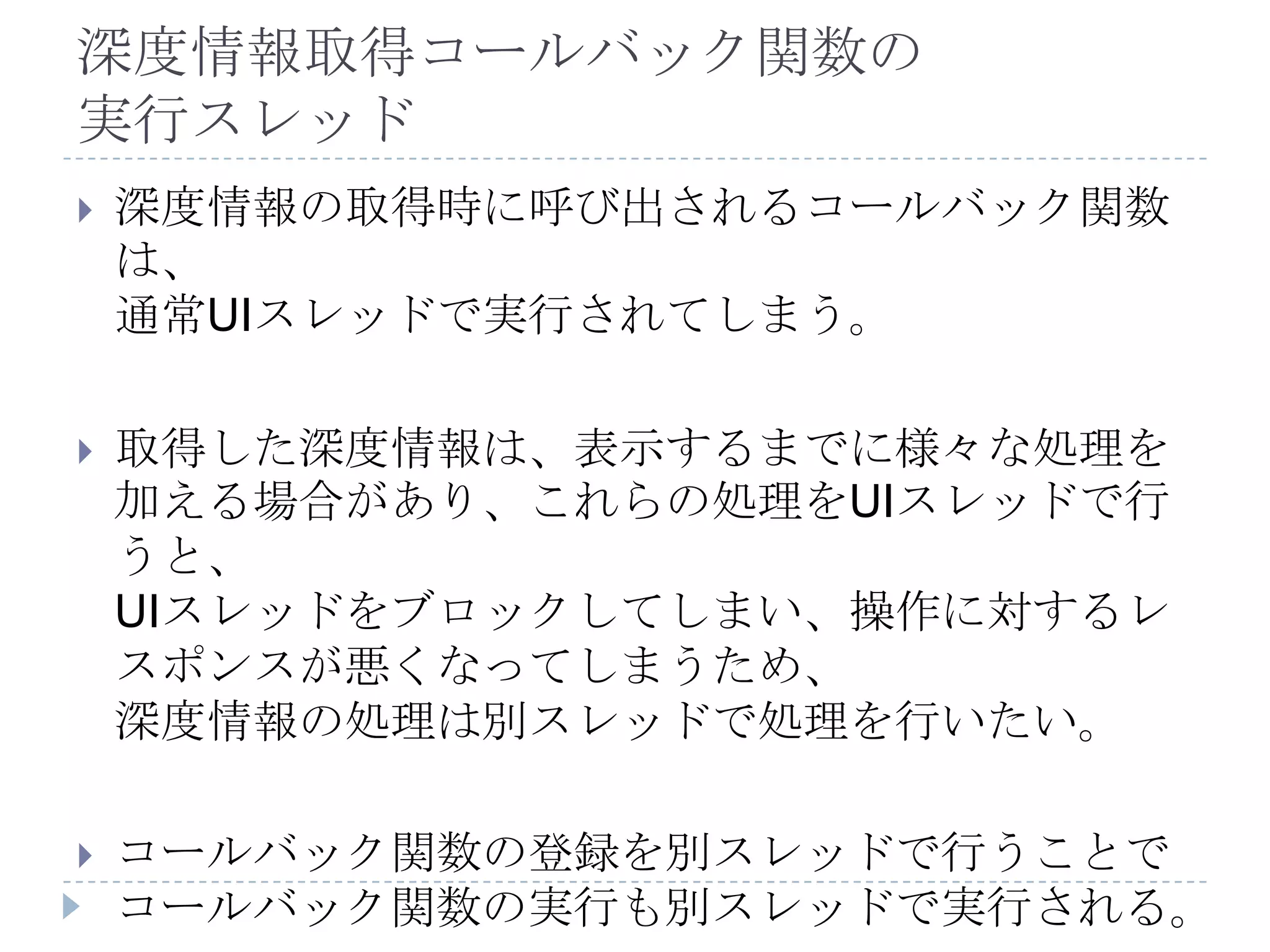 深度情報取得コールバック関数の
実行スレッド
   深度情報の取得時に呼び出されるコールバック関数
    は、
    通常UIスレッドで実行されてしまう。

   取得した深度情報は、表示するまでに様々な処理を
    加える場合があり、これらの処理をUIスレッドで行
    うと、
    UIスレッドをブロックしてしまい、操作に対するレ
    スポンスが悪くなってしまうため、
    深度情報の処理は別スレッドで処理を行いたい。

   コールバック関数の登録を別スレッドで行うことで
    コールバック関数の実行も別スレッドで実行される。
 