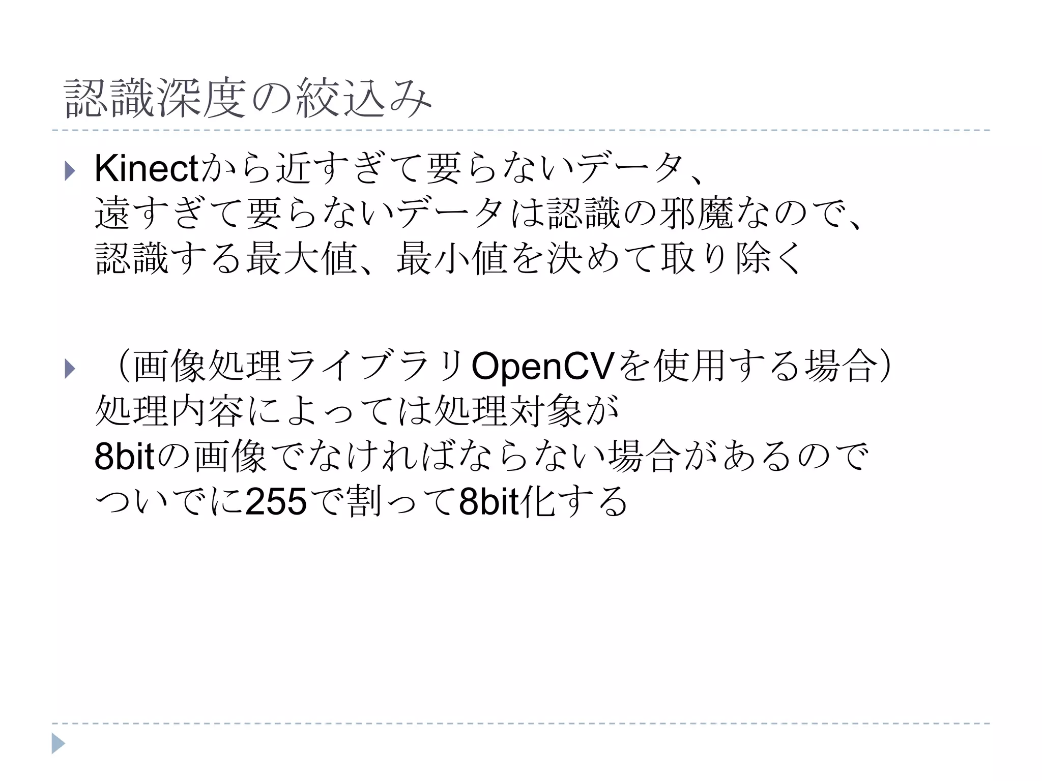 認識深度の絞込み
   Kinectから近すぎて要らないデータ、
    遠すぎて要らないデータは認識の邪魔なので、
    認識する最大値、最小値を決めて取り除く

   （画像処理ライブラリOpenCVを使用する場合）
    処理内容によっては処理対象が
    8bitの画像でなければならない場合があるので
    ついでに255で割って8bit化する
 