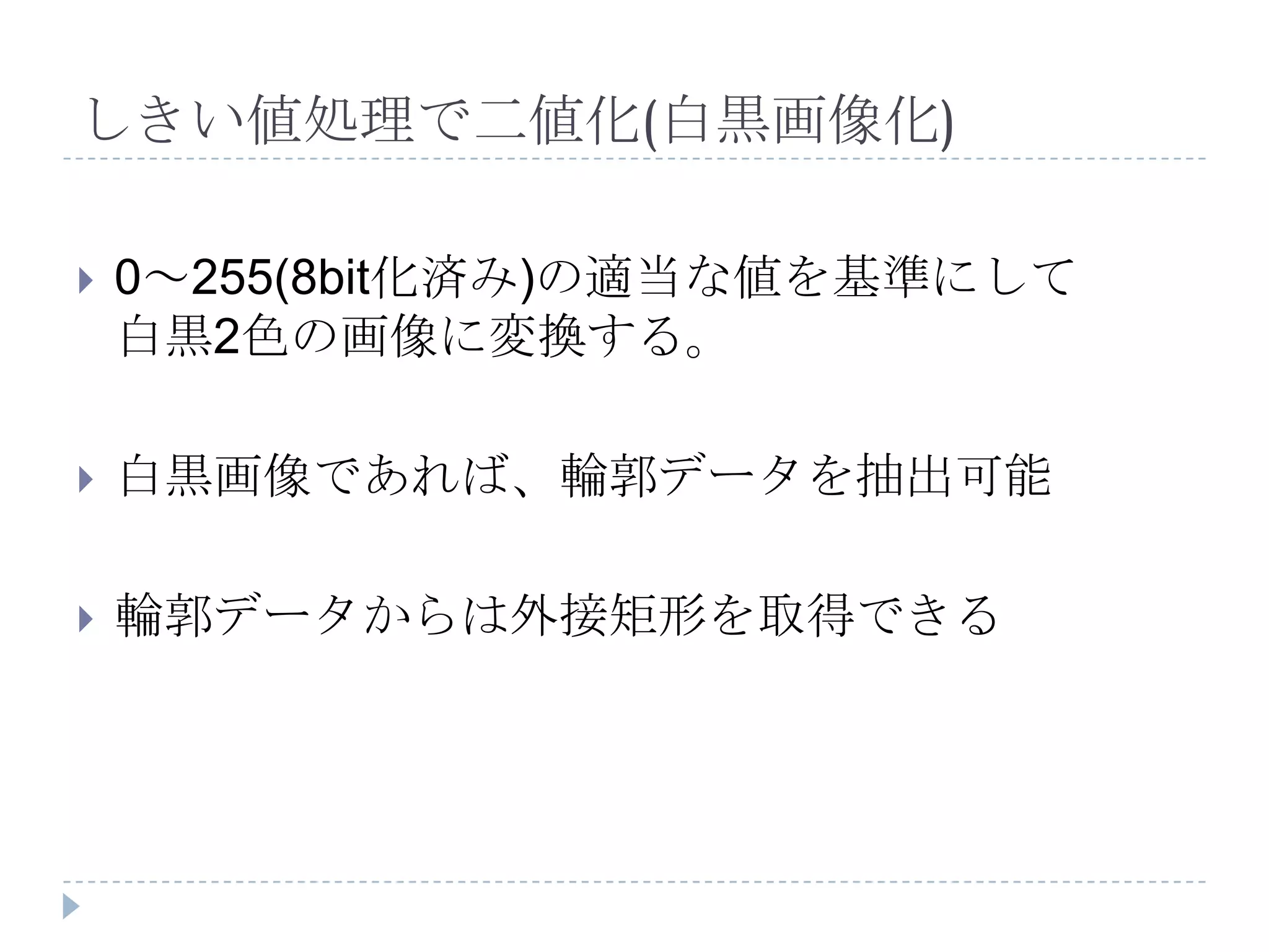 しきい値処理で二値化(白黒画像化)

   0～255(8bit化済み)の適当な値を基準にして
    白黒2色の画像に変換する。

   白黒画像であれば、輪郭データを抽出可能

   輪郭データからは外接矩形を取得できる
 
