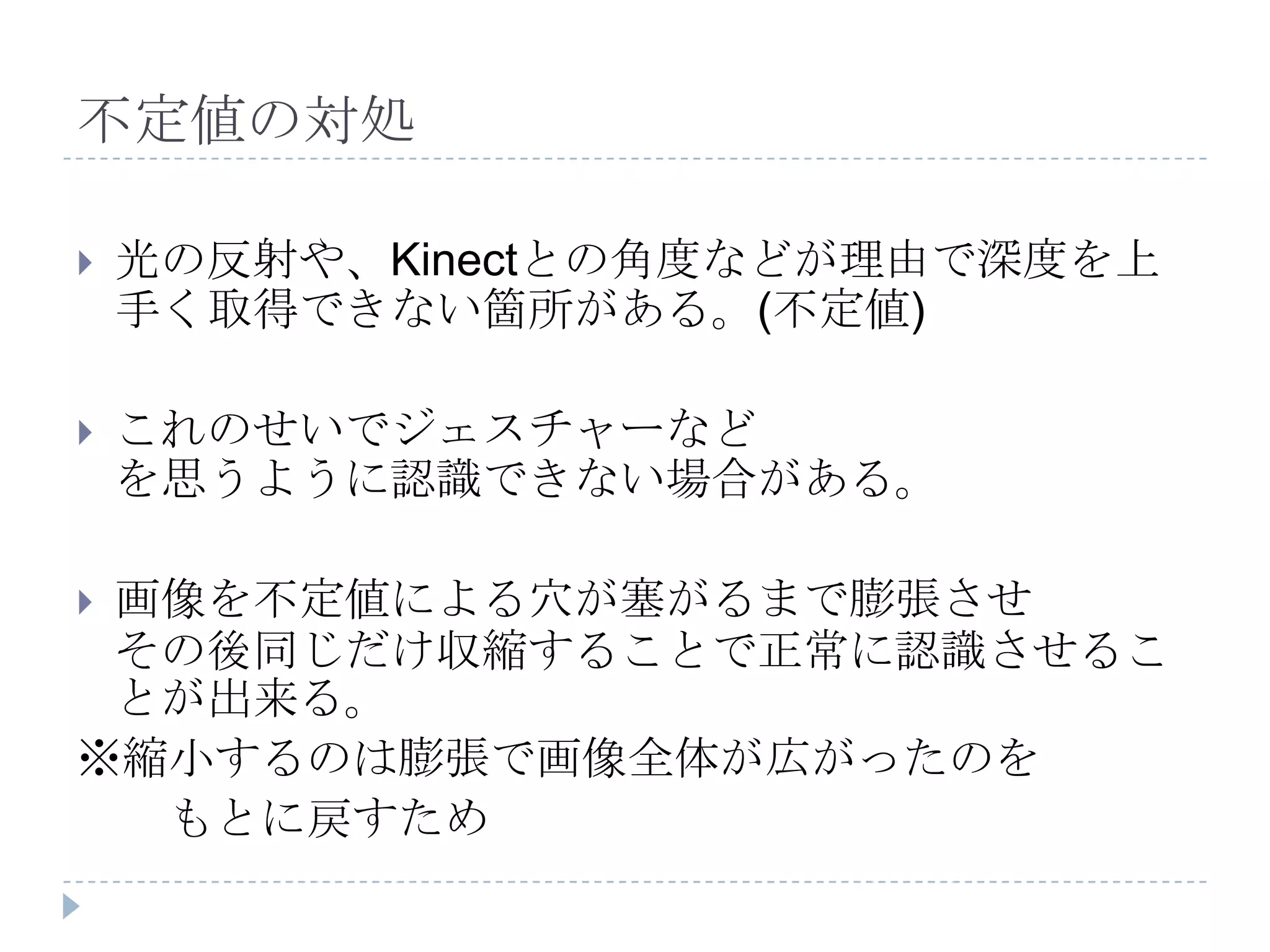 不定値の対処

   光の反射や、Kinectとの角度などが理由で深度を上
    手く取得できない箇所がある。(不定値)

   これのせいでジェスチャーなど
    を思うように認識できない場合がある。

画像を不定値による穴が塞がるまで膨張させ
 その後同じだけ収縮することで正常に認識させるこ
 とが出来る。
※縮小するのは膨張で画像全体が広がったのを
  もとに戻すため
 
