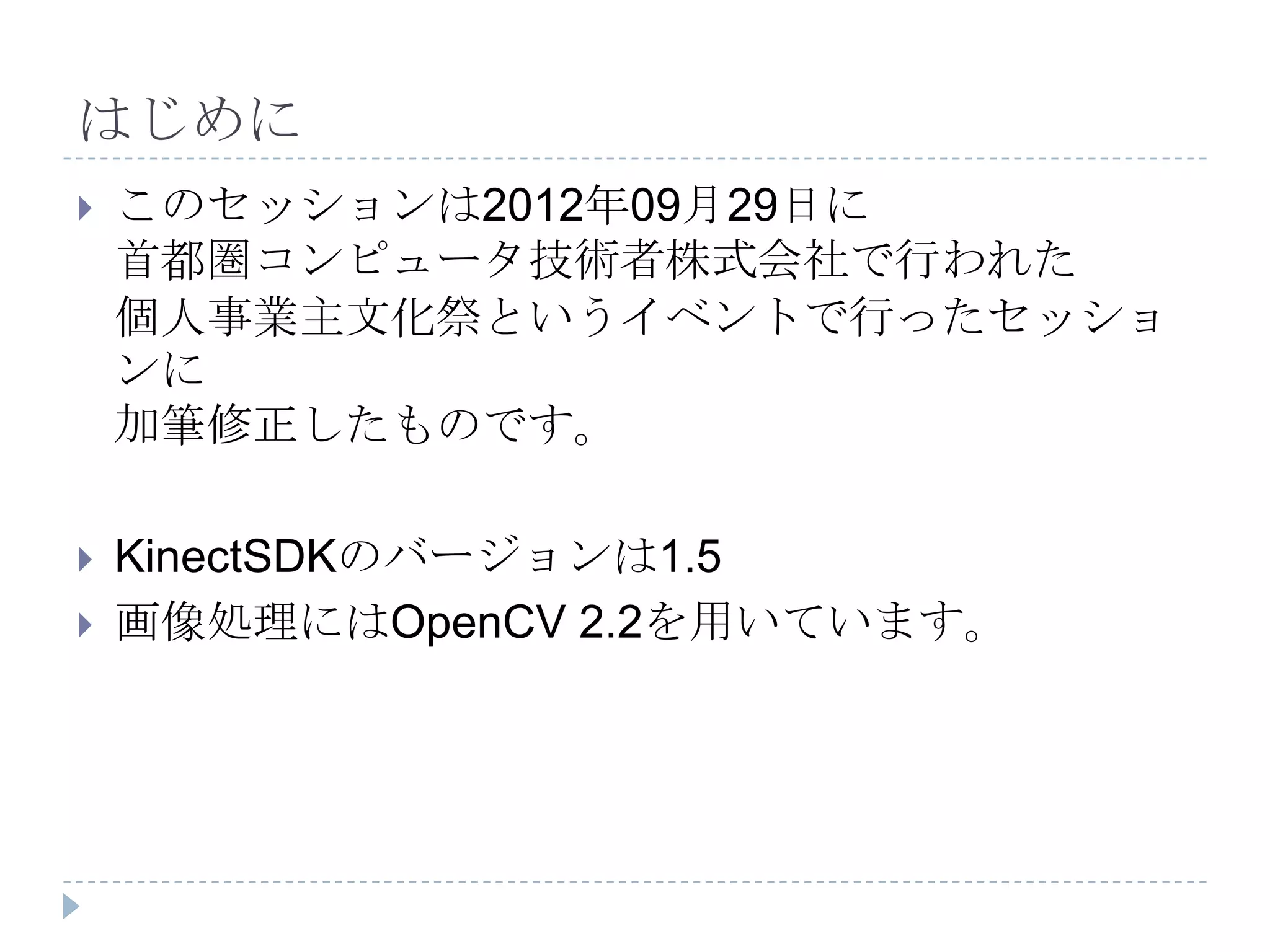 はじめに
   このセッションは2012年09月29日に
    首都圏コンピュータ技術者株式会社で行われた
    個人事業主文化祭というイベントで行ったセッショ
    ンに
    加筆修正したものです。

   KinectSDKのバージョンは1.5
   画像処理にはOpenCV 2.2を用いています。
 