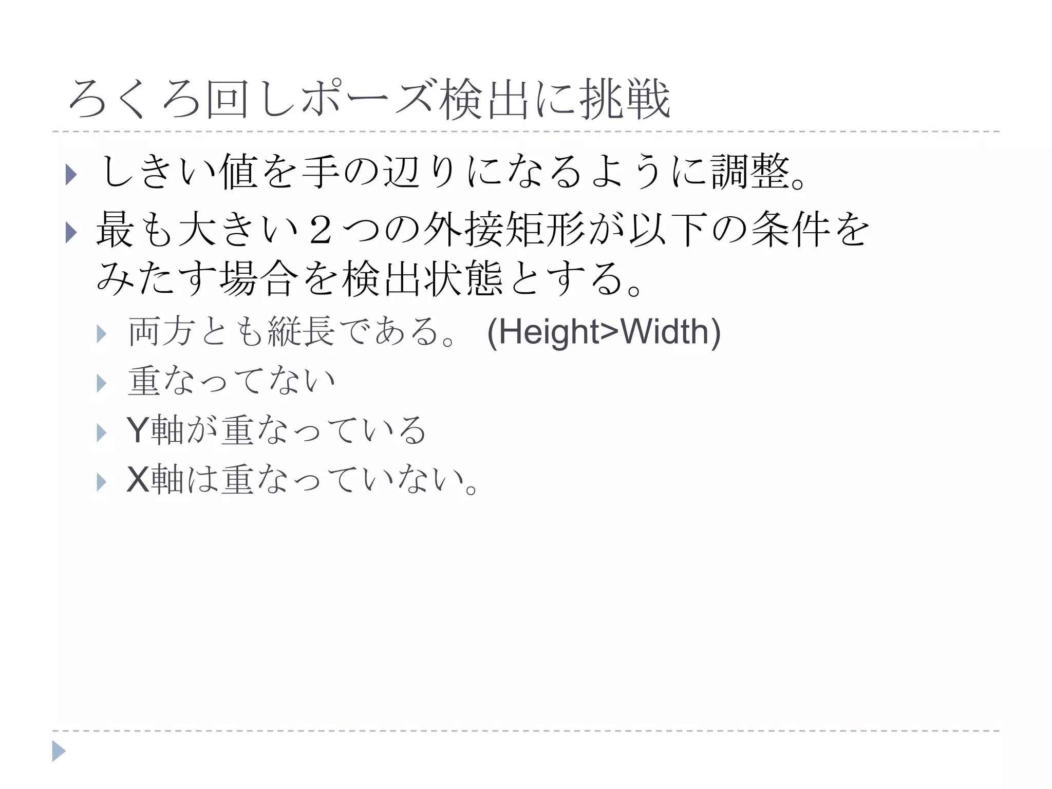 ろくろ回しポーズ検出に挑戦
   しきい値を手の辺りになるように調整。
   最も大きい２つの外接矩形が以下の条件を
    みたす場合を検出状態とする。
       両方とも縦長である。 (Height>Width)
       重なってない
       Y軸が重なっている
       X軸は重なっていない。
 