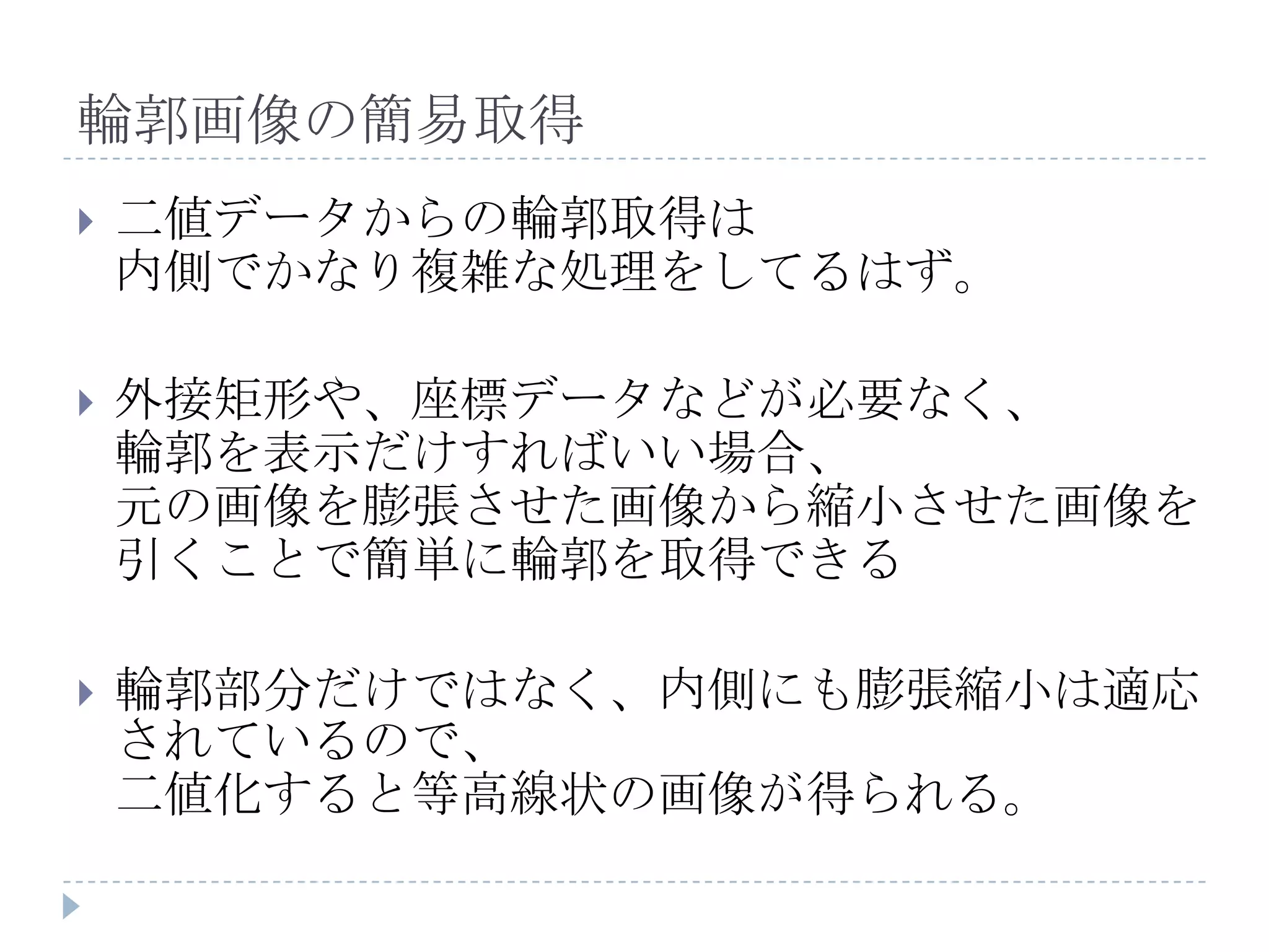 輪郭画像の簡易取得
   二値データからの輪郭取得は
    内側でかなり複雑な処理をしてるはず。

   外接矩形や、座標データなどが必要なく、
    輪郭を表示だけすればいい場合、
    元の画像を膨張させた画像から縮小させた画像を
    引くことで簡単に輪郭を取得できる

   輪郭部分だけではなく、内側にも膨張縮小は適応
    されているので、
    二値化すると等高線状の画像が得られる。
 