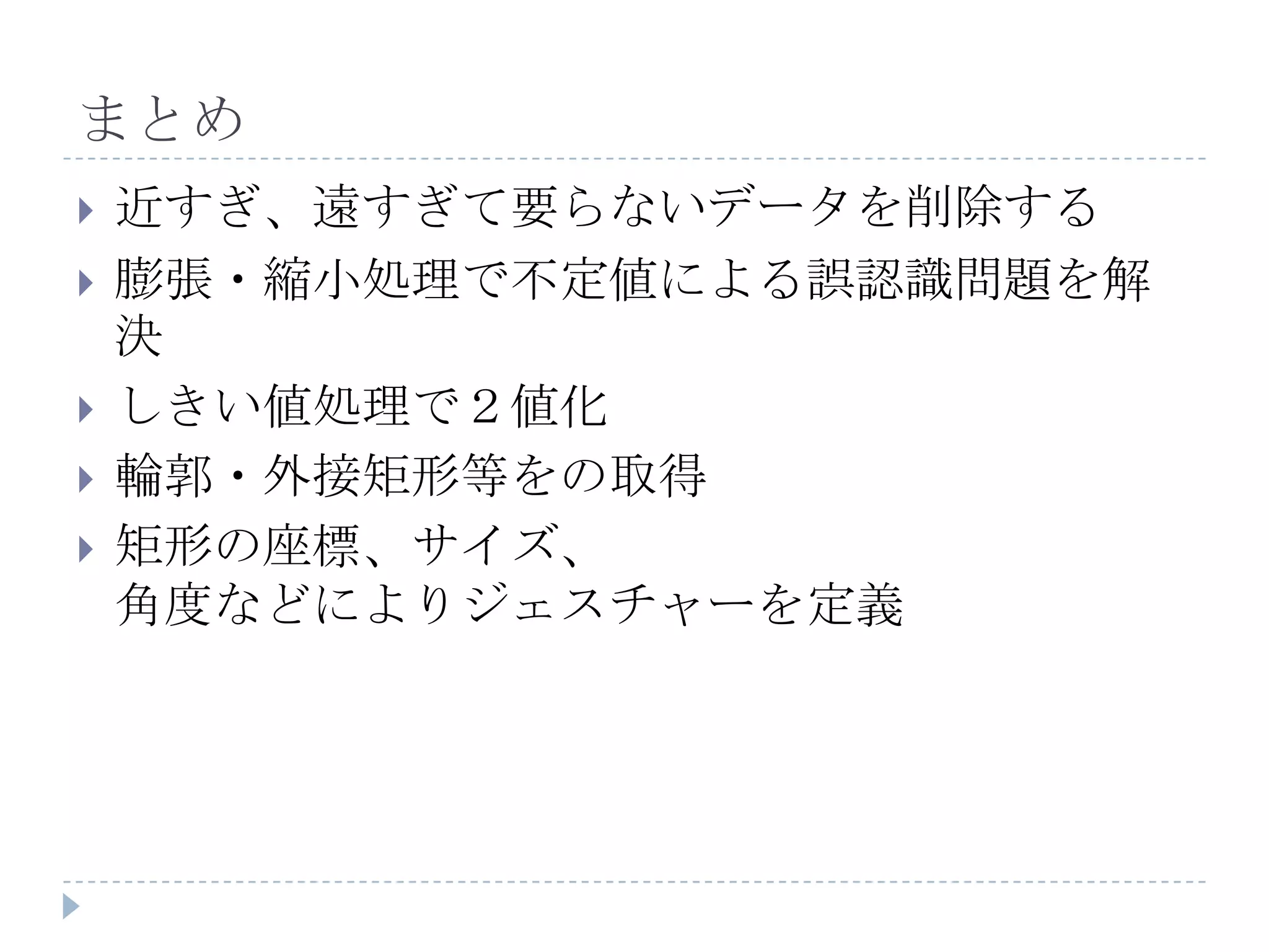 まとめ
   近すぎ、遠すぎて要らないデータを削除する
   膨張・縮小処理で不定値による誤認識問題を解
    決
   しきい値処理で２値化
   輪郭・外接矩形等をの取得
   矩形の座標、サイズ、
    角度などによりジェスチャーを定義
 