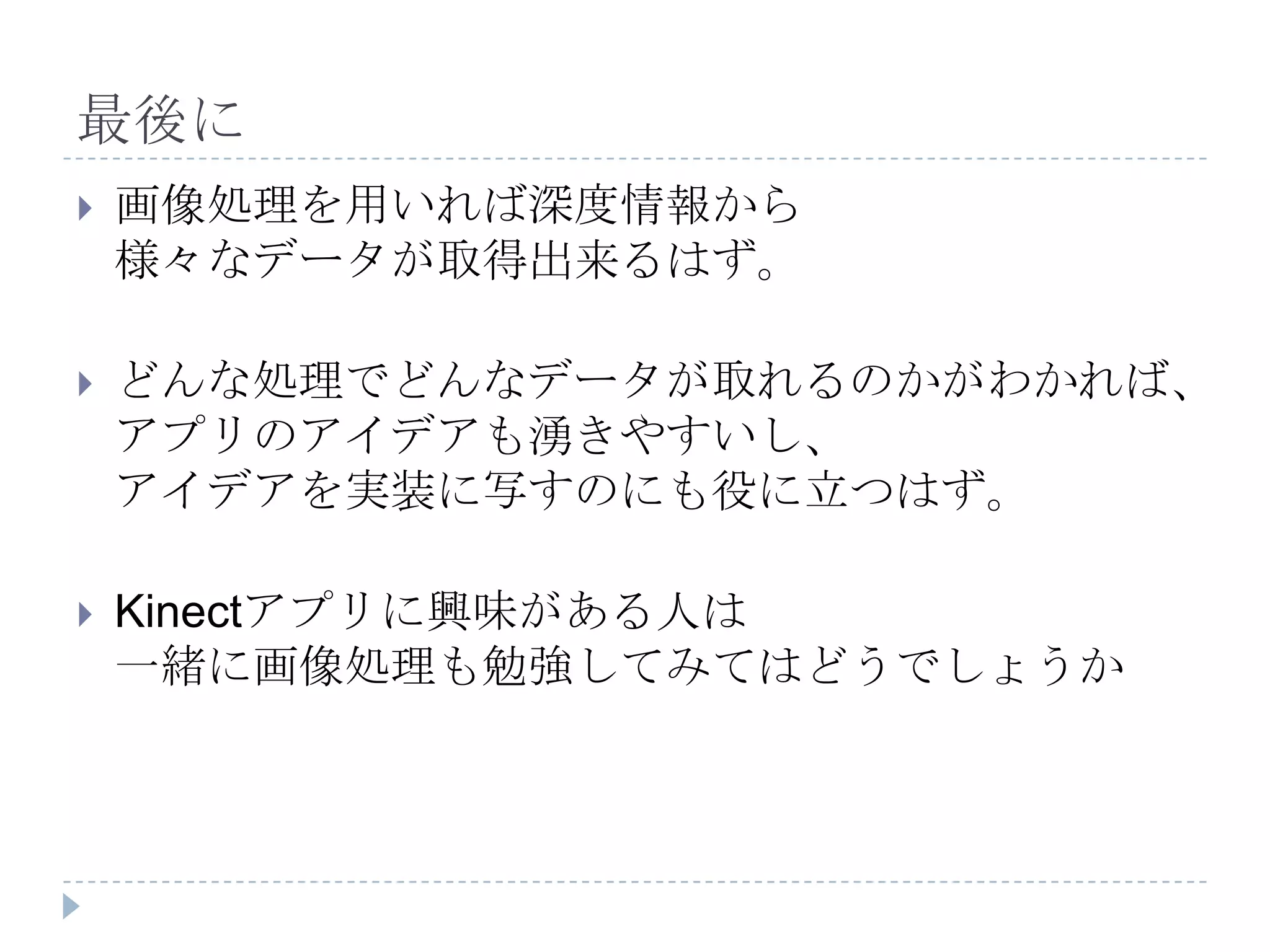 最後に
   画像処理を用いれば深度情報から
    様々なデータが取得出来るはず。

   どんな処理でどんなデータが取れるのかがわかれば、
    アプリのアイデアも湧きやすいし、
    アイデアを実装に写すのにも役に立つはず。

   Kinectアプリに興味がある人は
    一緒に画像処理も勉強してみてはどうでしょうか
 
