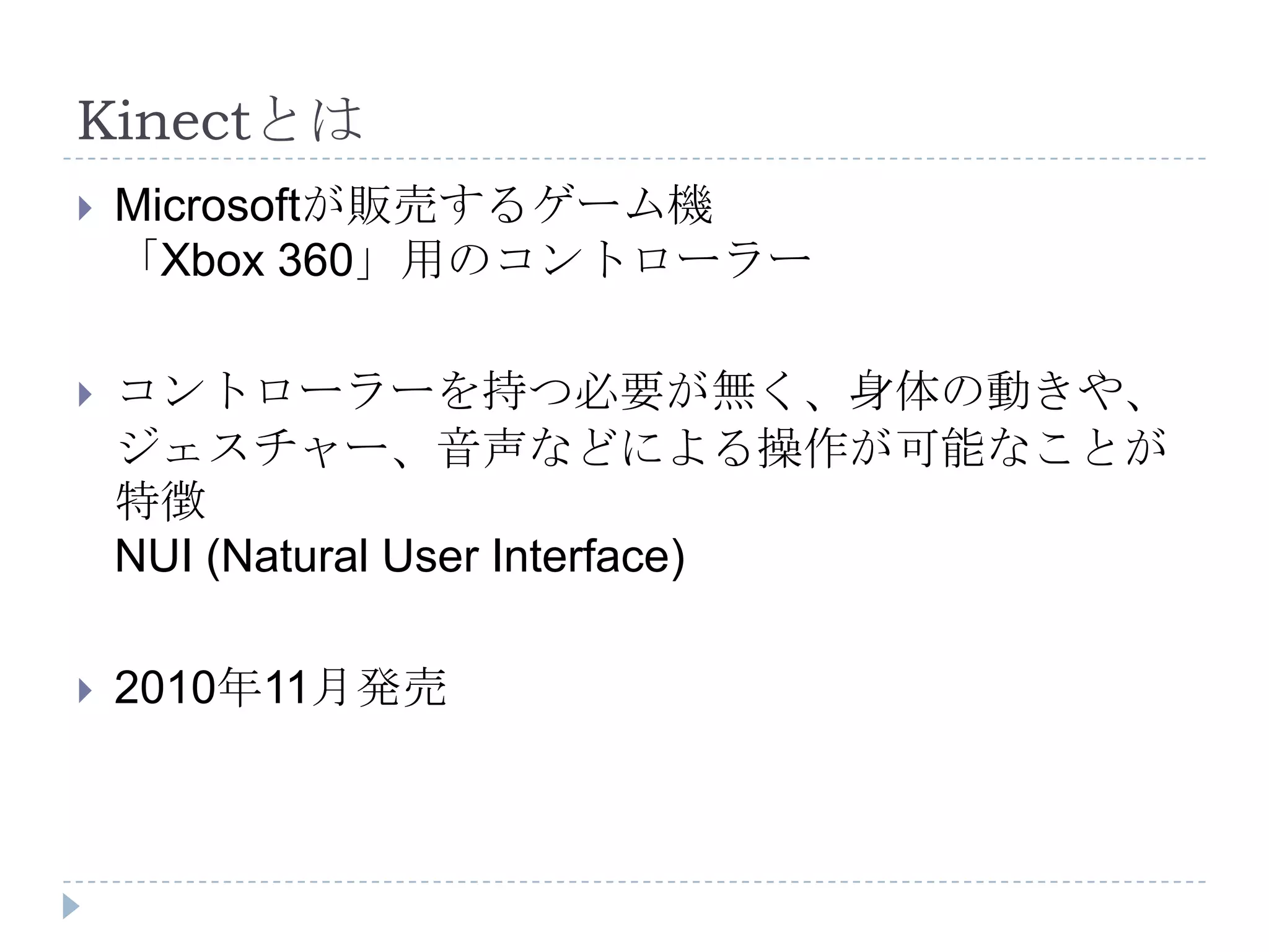 Kinectとは
   Microsoftが販売するゲーム機
    「Xbox 360」用のコントローラー

   コントローラーを持つ必要が無く、身体の動きや、
    ジェスチャー、音声などによる操作が可能なことが
    特徴
    NUI (Natural User Interface)

   2010年11月発売
 