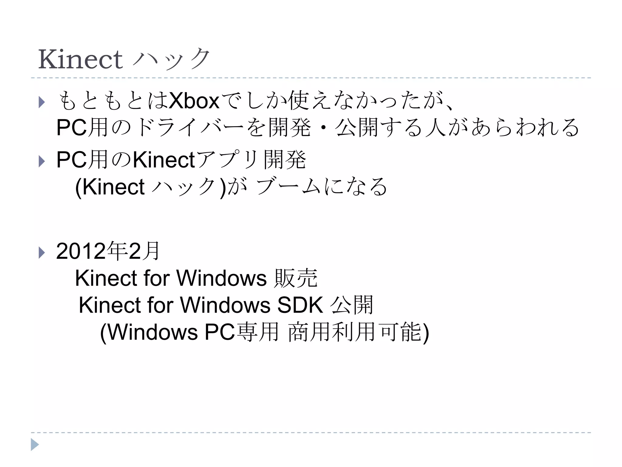 Kinect ハック
   もともとはXboxでしか使えなかったが、
    PC用のドライバーを開発・公開する人があらわれる
   PC用のKinectアプリ開発
     (Kinect ハック)が ブームになる

   2012年2月
     Kinect for Windows 販売
      Kinect for Windows SDK 公開
        (Windows PC専用 商用利用可能)
 