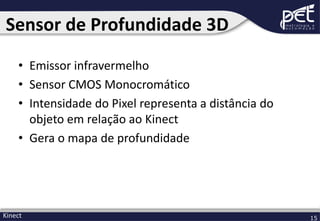 Sensor de Profundidade 3D
• Emissor infravermelho
• Sensor CMOS Monocromático
• Intensidade do Pixel representa a distância do
objeto em relação ao Kinect
• Gera o mapa de profundidade

Kinect

15

 