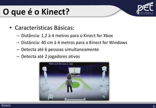 O que é o Kinect?
• Características Básicas:
–
–
–
–

Kinect

Distância: 1,2 à 4 metros para o Kinect for Xbox
Distância: 40 cm à 4 metros para o Kinect for Windows
Detecta até 6 pessoas simultaneamente
Detecta até 2 jogadores ativos

9

 