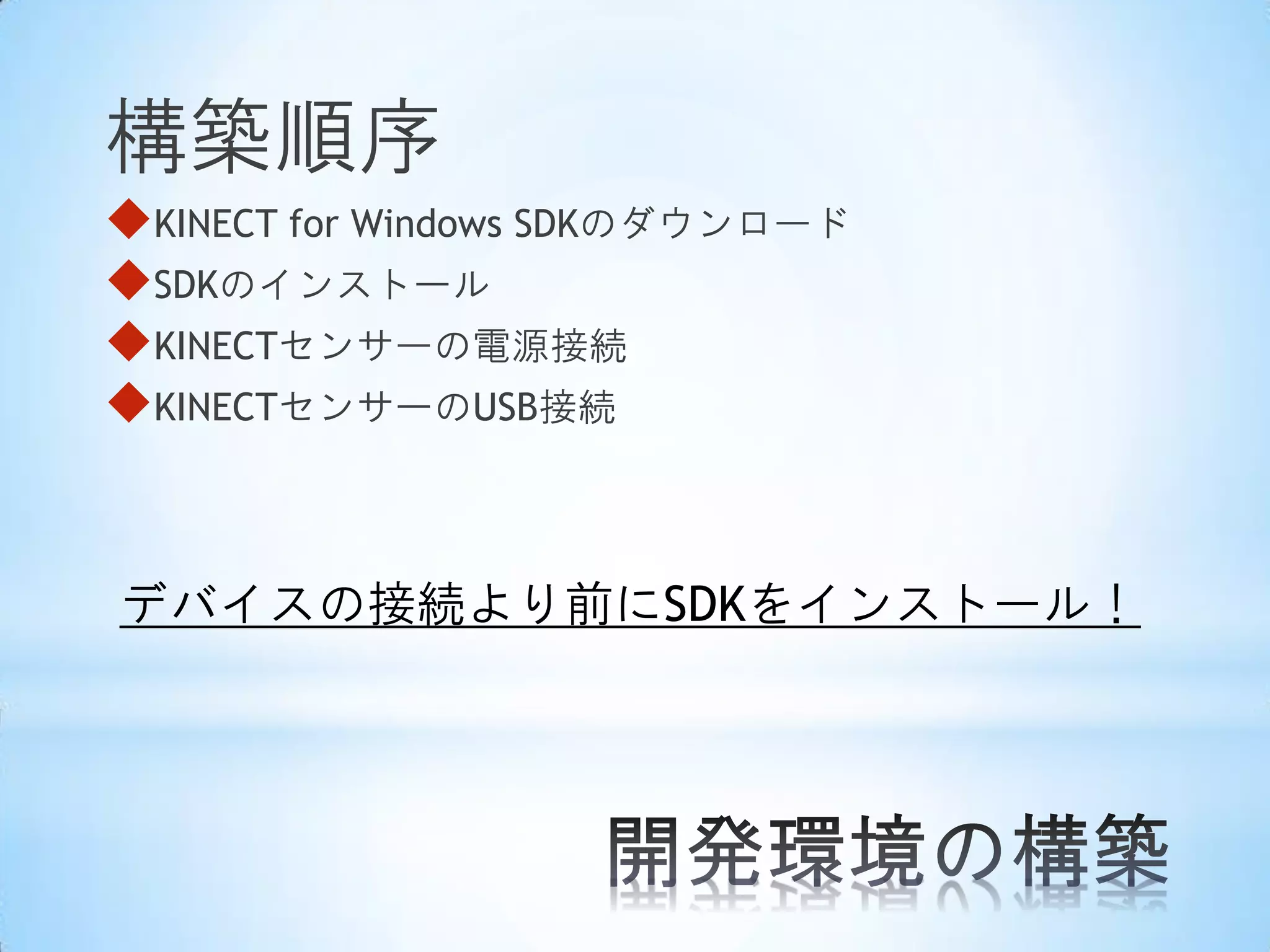 構築順序
KINECT for Windows SDKのダウンロード
SDKのインストール
KINECTセンサーの電源接続
KINECTセンサーのUSB接続

デバイスの接続より前にSDKをインストール！

 