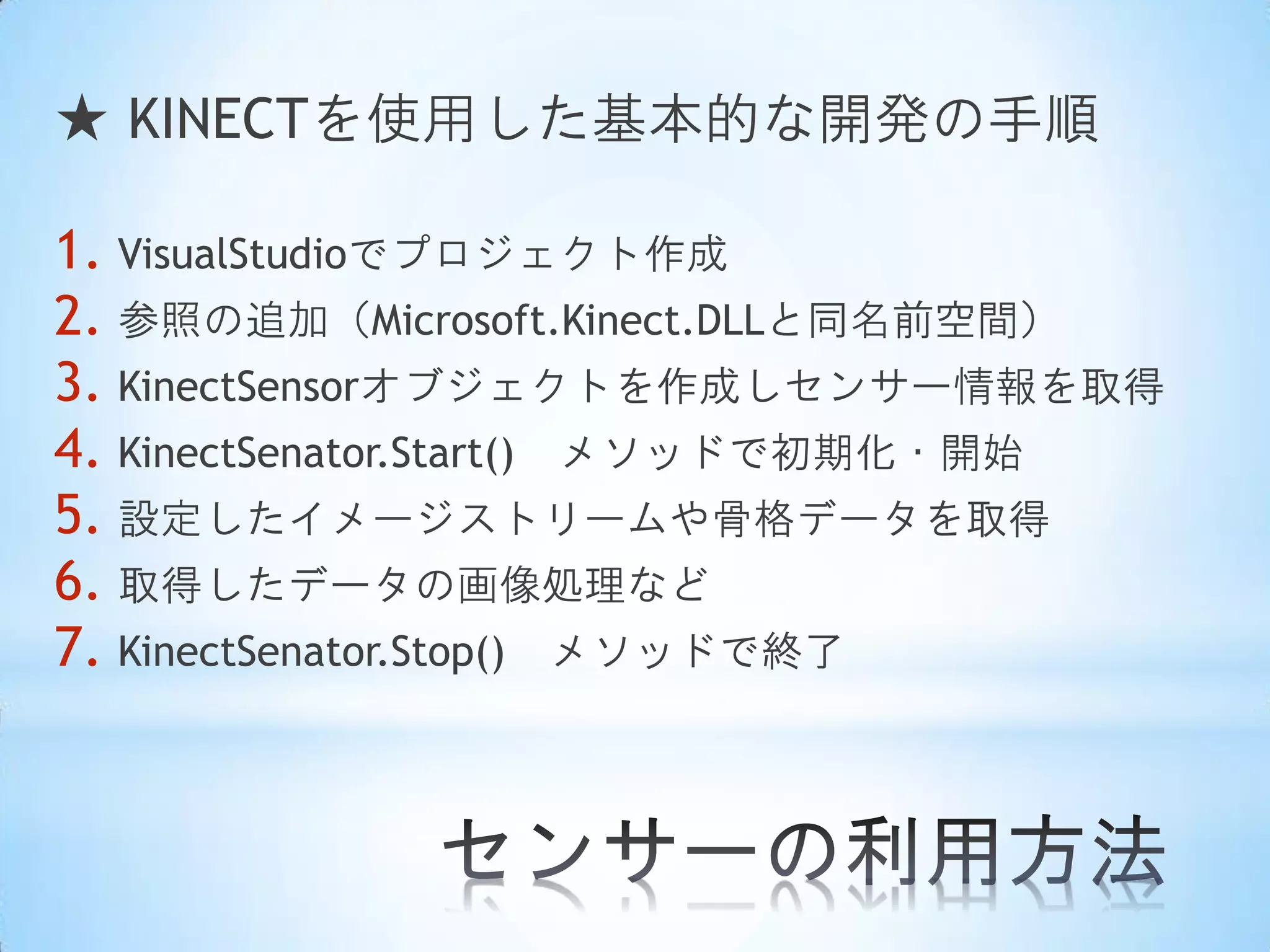 ★ KINECTを使用した基本的な開発の手順
1. VisualStudioでプロジェクト作成
2. 参照の追加（Microsoft.Kinect.DLLと同名前空間）
3. KinectSensorオブジェクトを作成しセンサー情報を取得
4. KinectSenator.Start() メソッドで初期化・開始
5. 設定したイメージストリームや骨格データを取得
6. 取得したデータの画像処理など
7. KinectSenator.Stop() メソッドで終了

 