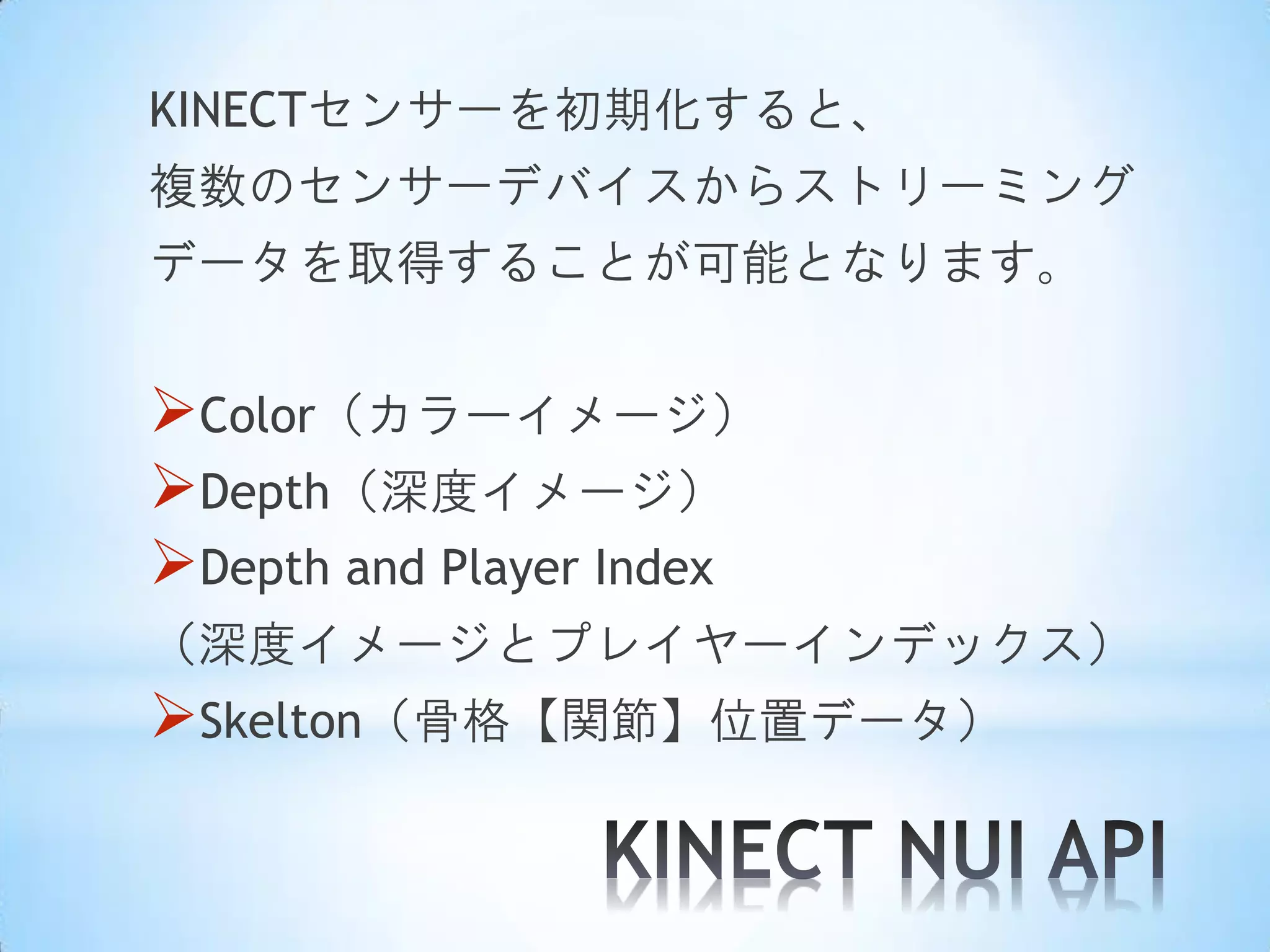 KINECTセンサーを初期化すると、
複数のセンサーデバイスからストリーミング
データを取得することが可能となります。

Color（カラーイメージ）
Depth（深度イメージ）
Depth and Player Index
（深度イメージとプレイヤーインデックス）

Skelton（骨格【関節】位置データ）

 