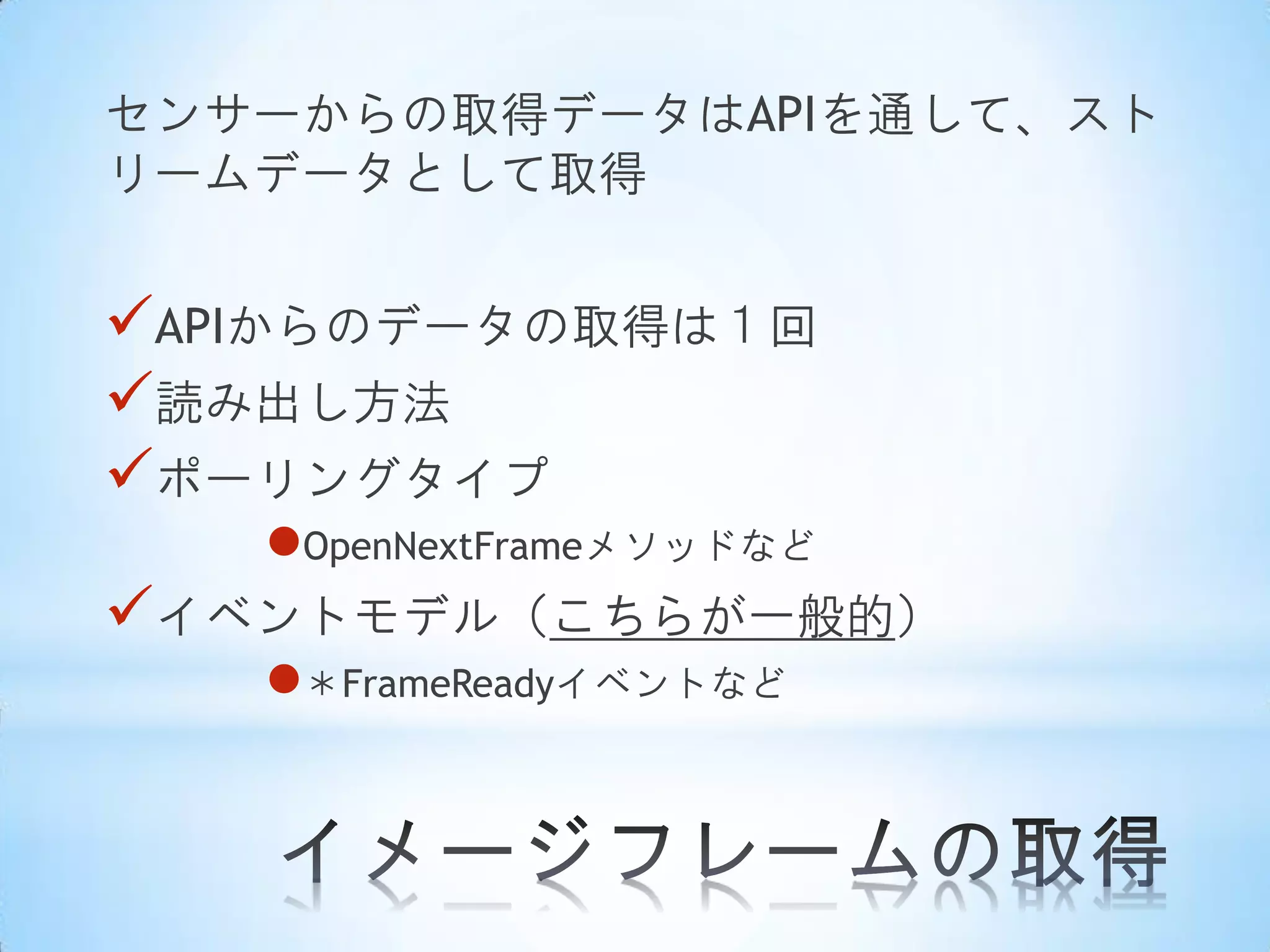 センサーからの取得データはAPIを通して、スト
リームデータとして取得

APIからのデータの取得は１回
読み出し方法
ポーリングタイプ
OpenNextFrameメソッドなど
イベントモデル（こちらが一般的）
＊FrameReadyイベントなど

 