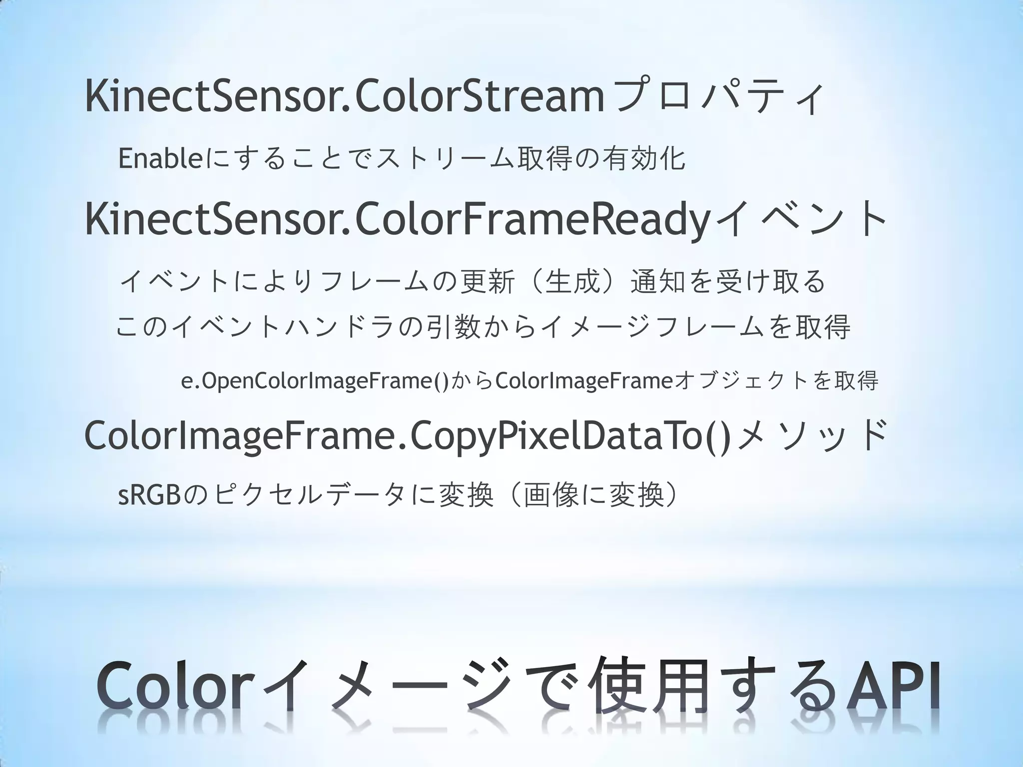 KinectSensor.ColorStreamプロパティ
Enableにすることでストリーム取得の有効化

KinectSensor.ColorFrameReadyイベント
イベントによりフレームの更新（生成）通知を受け取る
このイベントハンドラの引数からイメージフレームを取得
e.OpenColorImageFrame()からColorImageFrameオブジェクトを取得

ColorImageFrame.CopyPixelDataTo()メソッド
sRGBのピクセルデータに変換（画像に変換）

 
