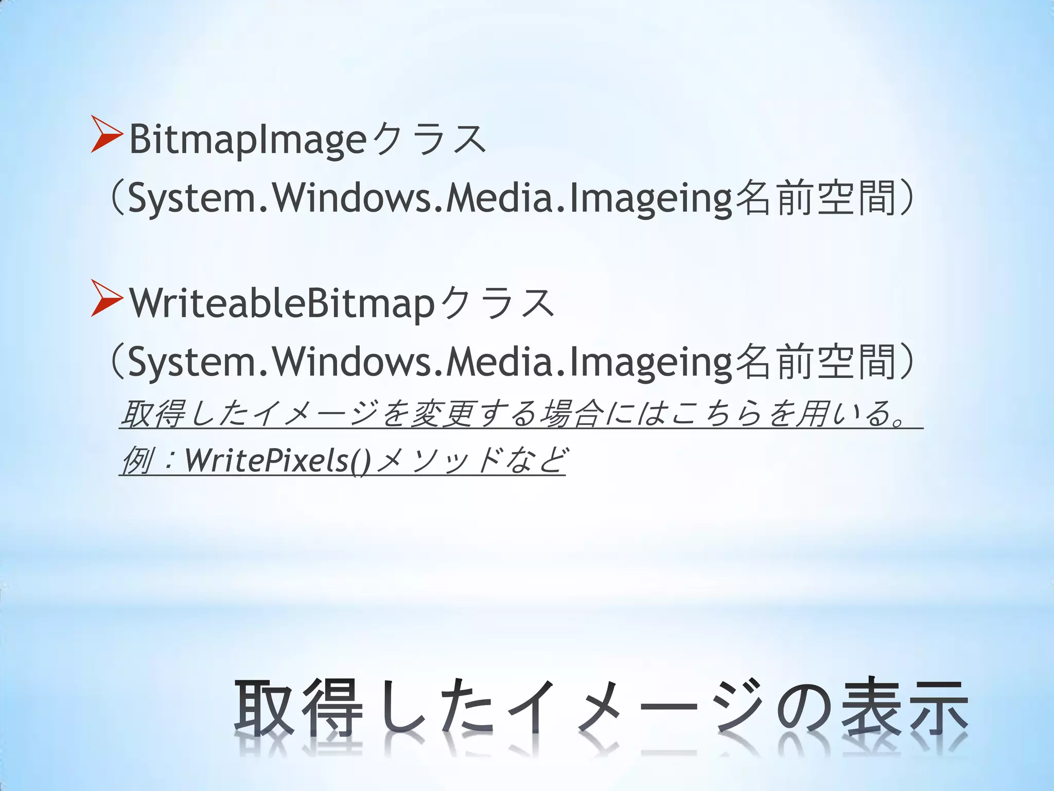 BitmapImageクラス
（System.Windows.Media.Imageing名前空間）

WriteableBitmapクラス
（System.Windows.Media.Imageing名前空間）
取得したイメージを変更する場合にはこちらを用いる。
例：WritePixels()メソッドなど

 