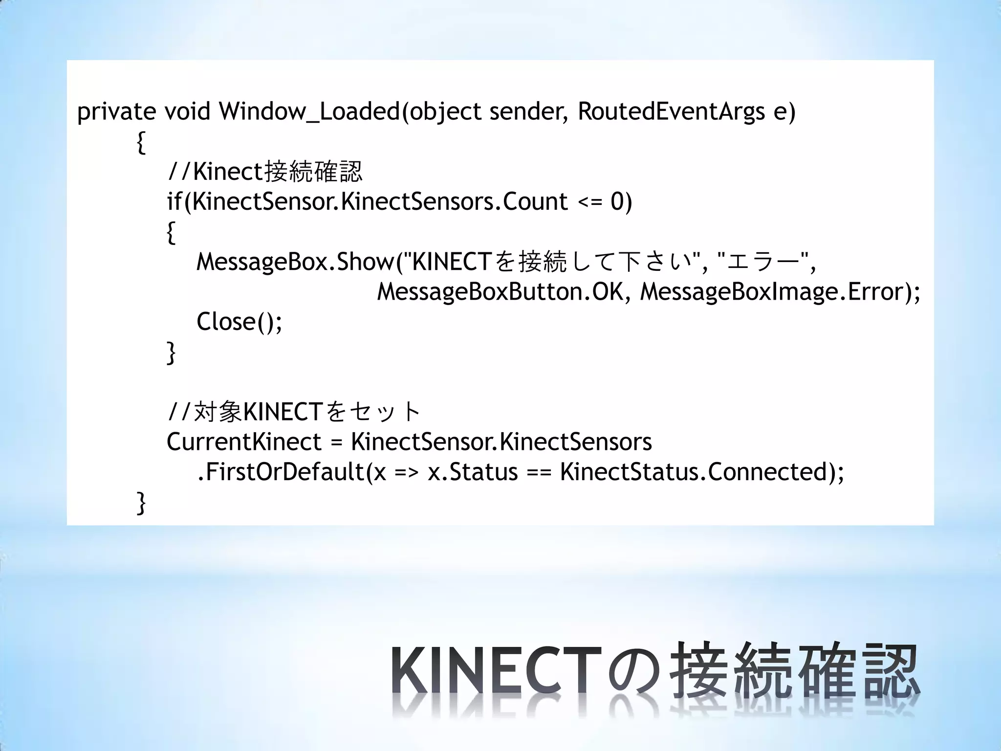 private void Window_Loaded(object sender, RoutedEventArgs e)
{
//Kinect接続確認
if(KinectSensor.KinectSensors.Count <= 0)
{
MessageBox.Show("KINECTを接続して下さい", "エラー",
MessageBoxButton.OK, MessageBoxImage.Error);
Close();
}
//対象KINECTをセット
CurrentKinect = KinectSensor.KinectSensors
.FirstOrDefault(x => x.Status == KinectStatus.Connected);
}

 