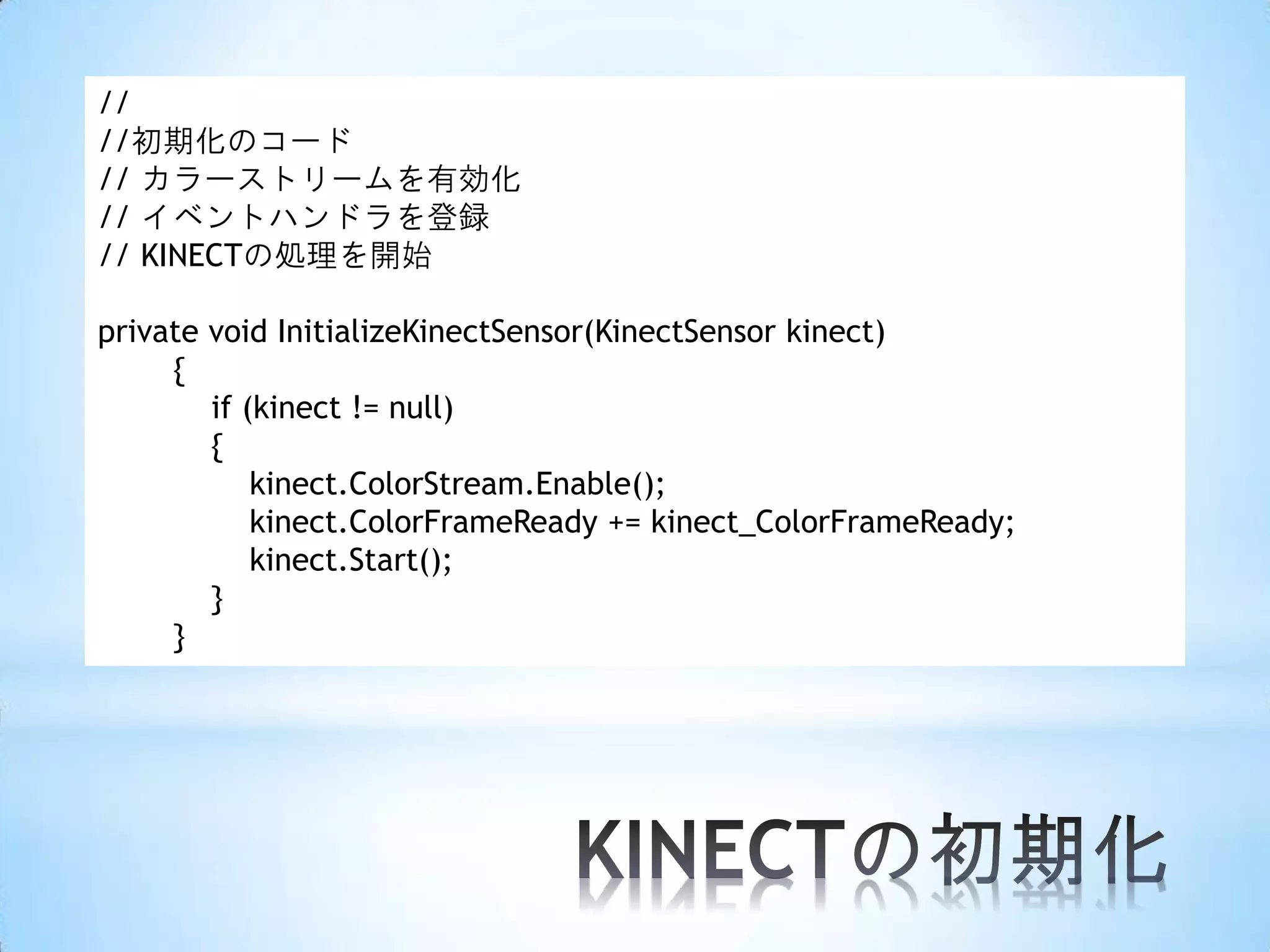 //
//初期化のコード
// カラーストリームを有効化
// イベントハンドラを登録
// KINECTの処理を開始
private void InitializeKinectSensor(KinectSensor kinect)
{
if (kinect != null)
{
kinect.ColorStream.Enable();
kinect.ColorFrameReady += kinect_ColorFrameReady;
kinect.Start();
}
}

 