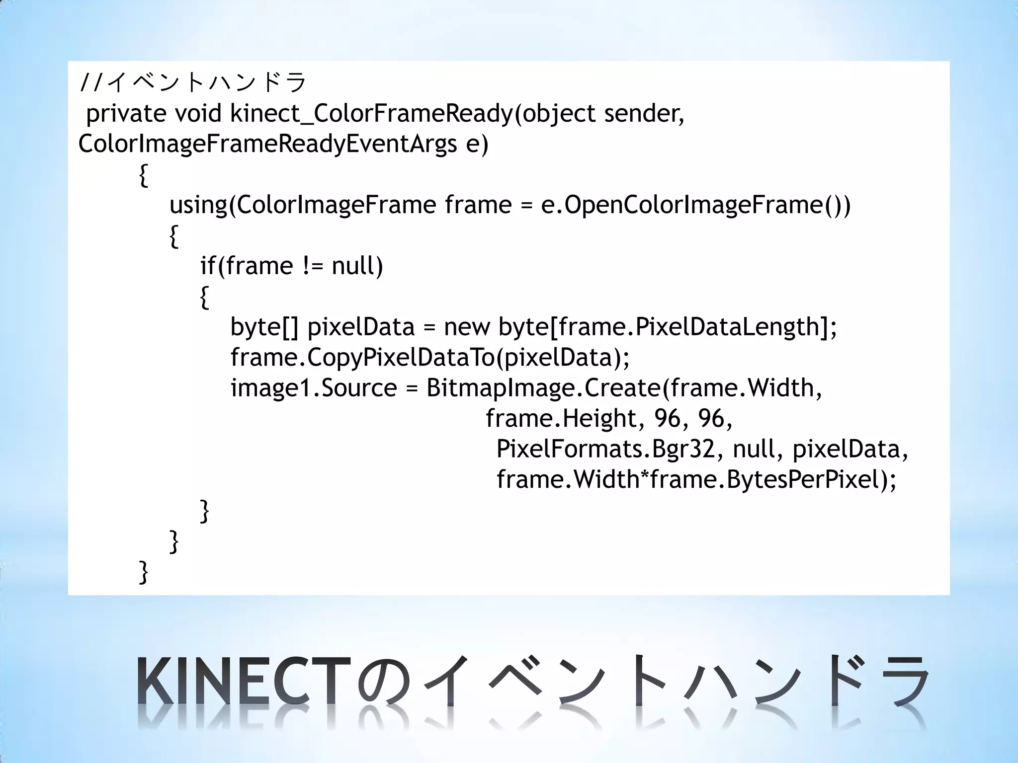 //イベントハンドラ
private void kinect_ColorFrameReady(object sender,
ColorImageFrameReadyEventArgs e)
{
using(ColorImageFrame frame = e.OpenColorImageFrame())
{
if(frame != null)
{
byte[] pixelData = new byte[frame.PixelDataLength];
frame.CopyPixelDataTo(pixelData);
image1.Source = BitmapImage.Create(frame.Width,
frame.Height, 96, 96,
PixelFormats.Bgr32, null, pixelData,
frame.Width*frame.BytesPerPixel);
}
}
}

 
