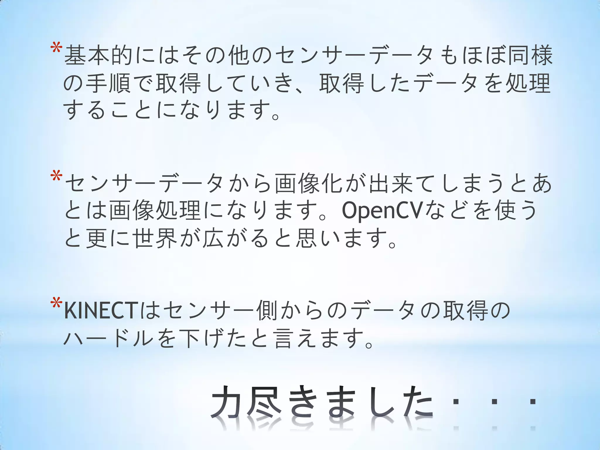 *基本的にはその他のセンサーデータもほぼ同様
の手順で取得していき、取得したデータを処理
することになります。

*センサーデータから画像化が出来てしまうとあ
とは画像処理になります。OpenCVなどを使う
と更に世界が広がると思います。

*KINECTはセンサー側からのデータの取得の
ハードルを下げたと言えます。

 