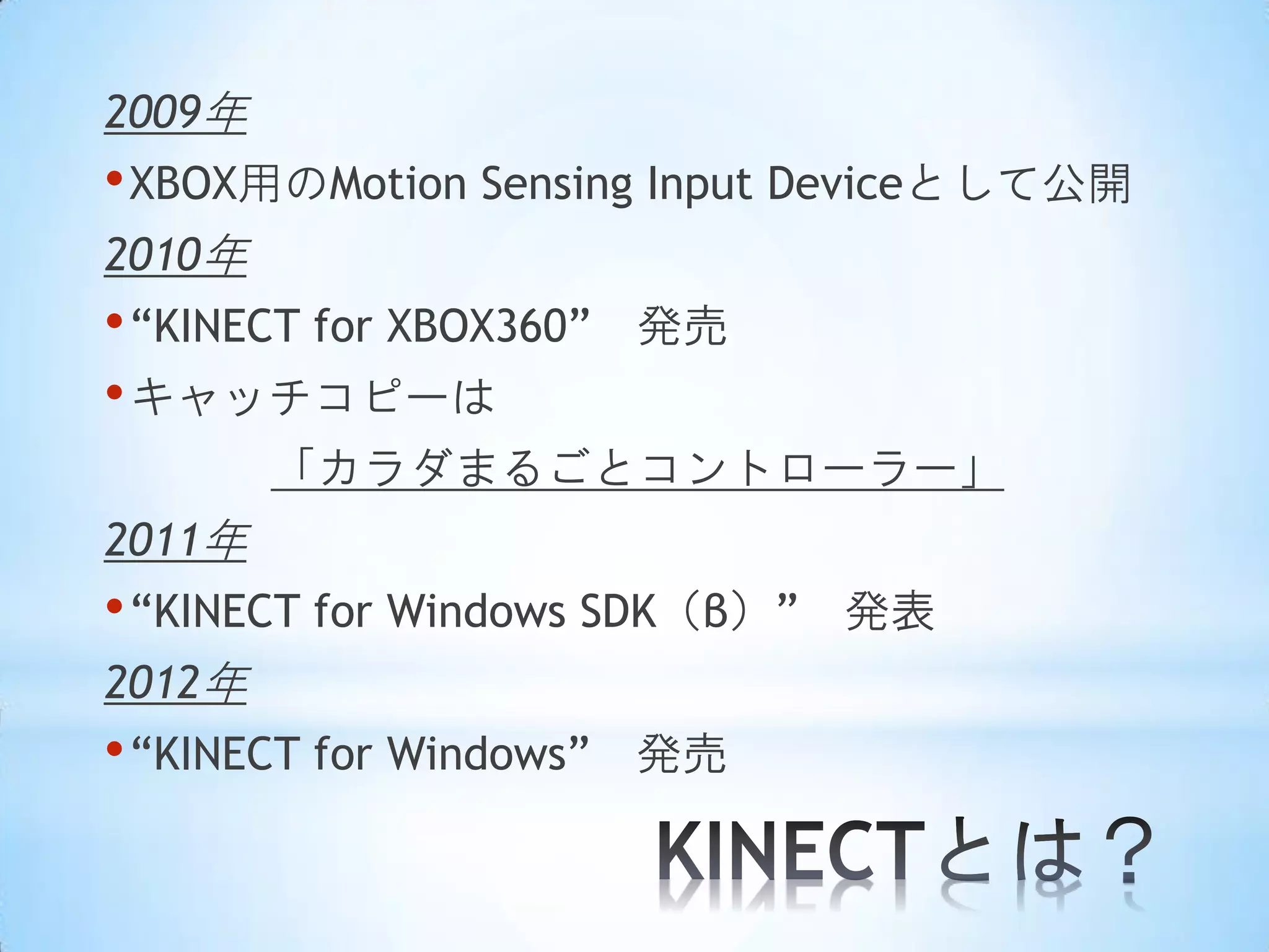 2009年

• XBOX用のMotion Sensing Input Deviceとして公開
2010年

• “KINECT for XBOX360”
• キャッチコピーは

発売

「カラダまるごとコントローラー」
2011年

• “KINECT for Windows SDK（β）”
2012年

• “KINECT for Windows”

発売

発表

 