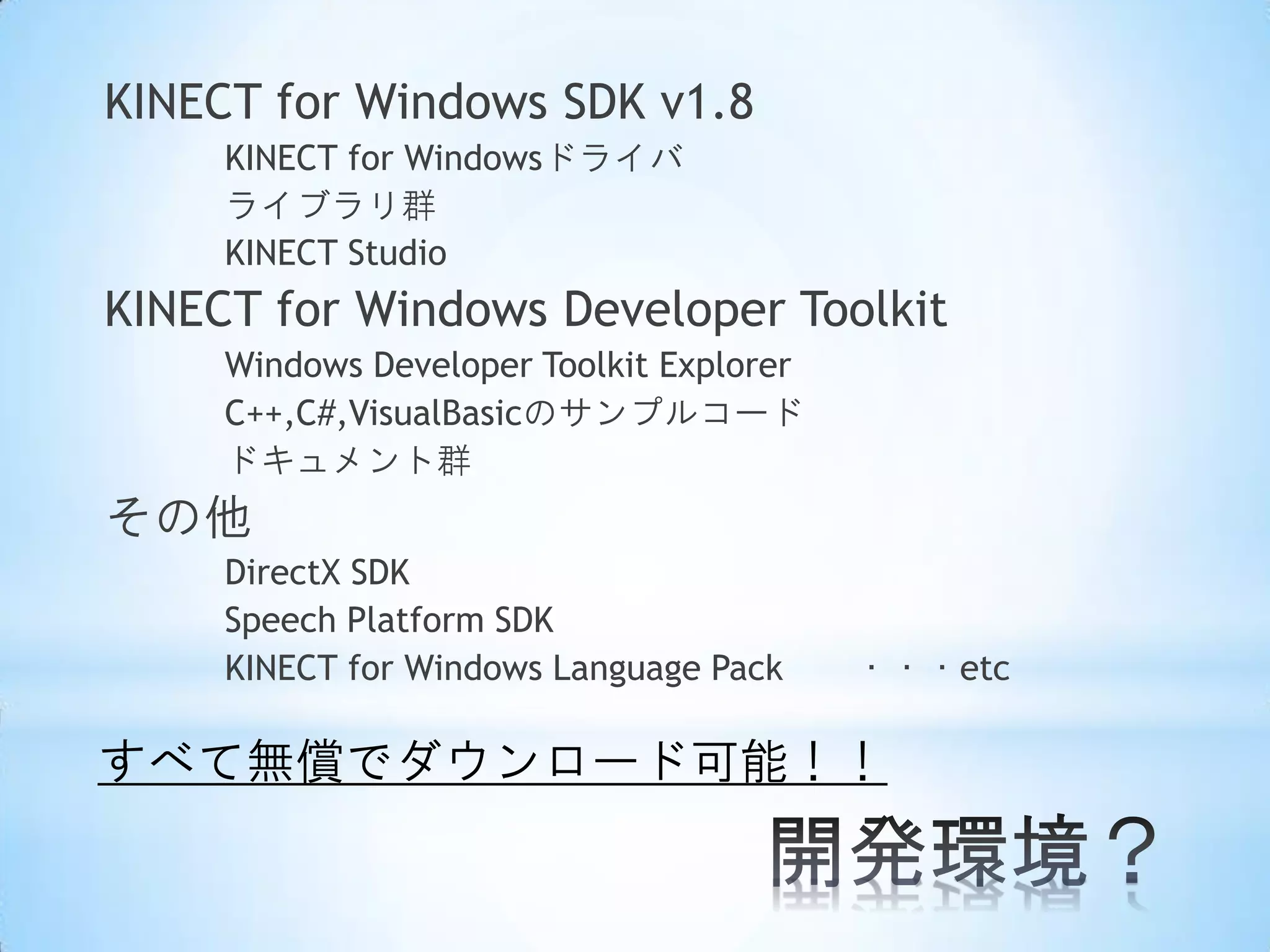 KINECT for Windows SDK v1.8
KINECT for Windowsドライバ
ライブラリ群
KINECT Studio

KINECT for Windows Developer Toolkit
Windows Developer Toolkit Explorer
C++,C#,VisualBasicのサンプルコード
ドキュメント群

その他
DirectX SDK
Speech Platform SDK
KINECT for Windows Language Pack

・・・etc

すべて無償でダウンロード可能！！

 