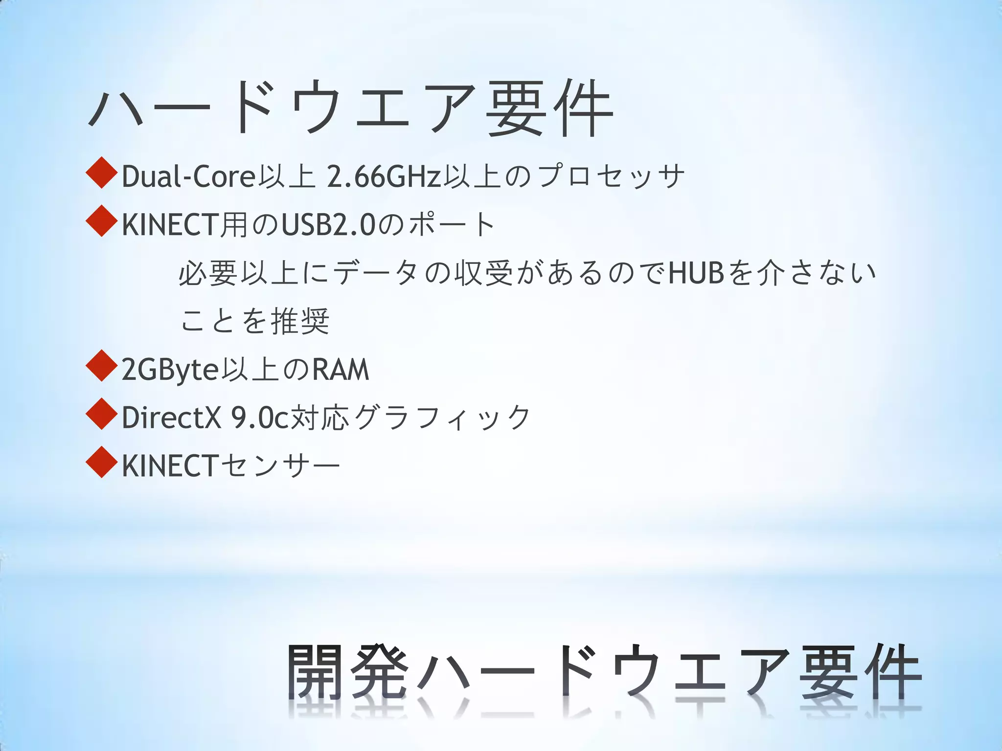 ハードウエア要件
Dual-Core以上 2.66GHz以上のプロセッサ
KINECT用のUSB2.0のポート
必要以上にデータの収受があるのでHUBを介さない
ことを推奨

2GByte以上のRAM
DirectX 9.0c対応グラフィック
KINECTセンサー

 
