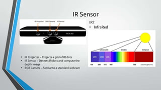 IR Sensor
• IR Projecter – Projects a grid of IR dots
• IR Sensor – Detects IR dots and compute the
depth image
• RGBCamera – Similar to a standard webcam
IR?
• InfraRed
 