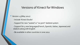 Versions of Kinect forWindows
• Version 1.5(May 2012)
- Include ‘Kinect Studio’
- Support for new “seated’ or “10-joint” skeletal system
- Support for 4 new languages(French, Spanish, Italian, Japanese) and
dialects along with English
- Be available in other countries in June 2012
 
