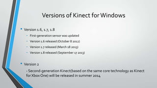 Versions of Kinect forWindows
• Version 1.6, 1.7, 1.8
- First-generation sensor was updated
- Version 1.6 released (October 8 2012)
- Version 1.7 released (March 18 2013)
- Version 1.8 released (September 17 2013)
• Version 2
- Second-generation Kinect(based on the same core technology as Kinect
for Xbox One) will be released in summer 2014
 