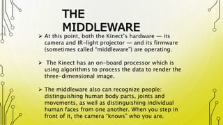 THE
MIDDLEWARE
 At this point, both the Kinect’s hardware — its
camera and IR-light projector — and its firmware
(sometimes called “middleware”) are operating.
 The Kinect has an on-board processor which is
using algorithms to process the data to render the
three-dimensional image.
 The middleware also can recognize people:
distinguishing human body parts, joints and
movements, as well as distinguishing individual
human faces from one another. When you step in
front of it, the camera “knows” who you are.
 