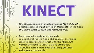 • Based around a webcam-style add-
on peripheral for the Xbox 360 console, it enables
users to control and interact with the Xbox 360
without the need to touch a game controller,
through a natural user interface using gestures
and spoken commands.
• Kinect (codenamed in development as Project Natal) is
a motion sensing input device by Microsoft for the Xbox
360 video game console and Windows PCs.
 