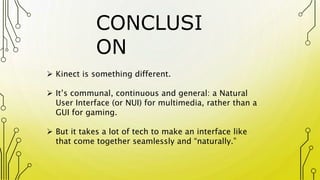 CONCLUSI
ON
 Kinect is something different.
 It’s communal, continuous and general: a Natural
User Interface (or NUI) for multimedia, rather than a
GUI for gaming.
 But it takes a lot of tech to make an interface like
that come together seamlessly and “naturally.”
 