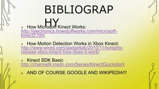 BIBLIOGRAP
HY How Microsoft Kinect Works:
http://electronics.howstuffworks.com/microsoft-
kinect2.htm
 How Motion Detection Works in Xbox Kinect:
http://www.wired.com/gadgetlab/2010/11/tonights-
release-xbox-kinect-how-does-it-work/
 Kinect SDK Basic
http://channel9.msdn.com/Series/KinectQuickstart/
 AND OF COURSE GOOGLE AND WIKIPEDIA!!!
 