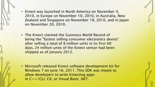 • Kinect was launched in North America on November 4,
2010, in Europe on November 10, 2010, in Australia, New
Zealand and Singapore on November 18, 2010, and in Japan
on November 20, 2010.
• The Kinect claimed the Guinness World Record of
being the "fastest selling consumer electronics device"
after selling a total of 8 million units in its first 60
days. 24 million units of the Kinect sensor had been
shipped as of January 2012.
• Microsoft released Kinect software development kit for
Windows 7 on June 16, 2011. This SDK was meant to
allow developers to write Kinecting apps
in C++/CLI, C#, or Visual Basic .NET.
 