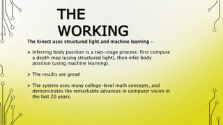 THE
WORKING
The Kinect uses structured light and machine learning –
 Inferring body position is a two-stage process: first compute
a depth map (using structured light), then infer body
position (using machine learning).
 The results are great!
 The system uses many college-level math concepts, and
demonstrates the remarkable advances in computer vision in
the last 20 years.
 