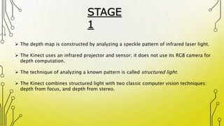  The depth map is constructed by analyzing a speckle pattern of infrared laser light.
 The Kinect uses an infrared projector and sensor; it does not use its RGB camera for
depth computation.
 The technique of analyzing a known pattern is called structured light.
 The Kinect combines structured light with two classic computer vision techniques:
depth from focus, and depth from stereo.
STAGE
1
 