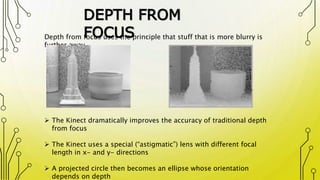 DEPTH FROM
FOCUS
 The Kinect dramatically improves the accuracy of traditional depth
from focus
 The Kinect uses a special (“astigmatic”) lens with different focal
length in x- and y- directions
 A projected circle then becomes an ellipse whose orientation
depends on depth
Depth from focus uses the principle that stuff that is more blurry is
further away
 