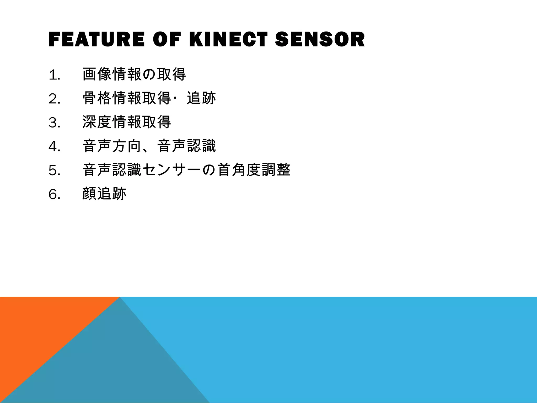 FEATURE OF KINECT SENSOR
1. 画像情報の取得
2. 骨格情報取得・追跡
3. 深度情報取得
4. 音声方向、音声認識
5. 音声認識センサーの首角度調整
6. 顔追跡
 