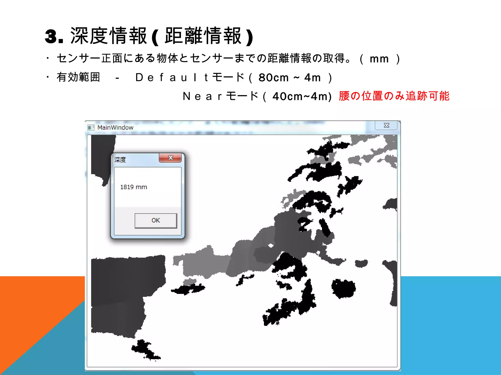 3. 深度情報 ( 距離情報 )
・センサー正面にある物体とセンサーまでの距離情報の取得。（ mm ）
・有効範囲　－　Ｄｅｆａｕｌｔモード（ 80cm ~ 4m ）
　 Ｎｅａｒモード（ 40cm~4m) 腰の位置のみ追跡可能
 