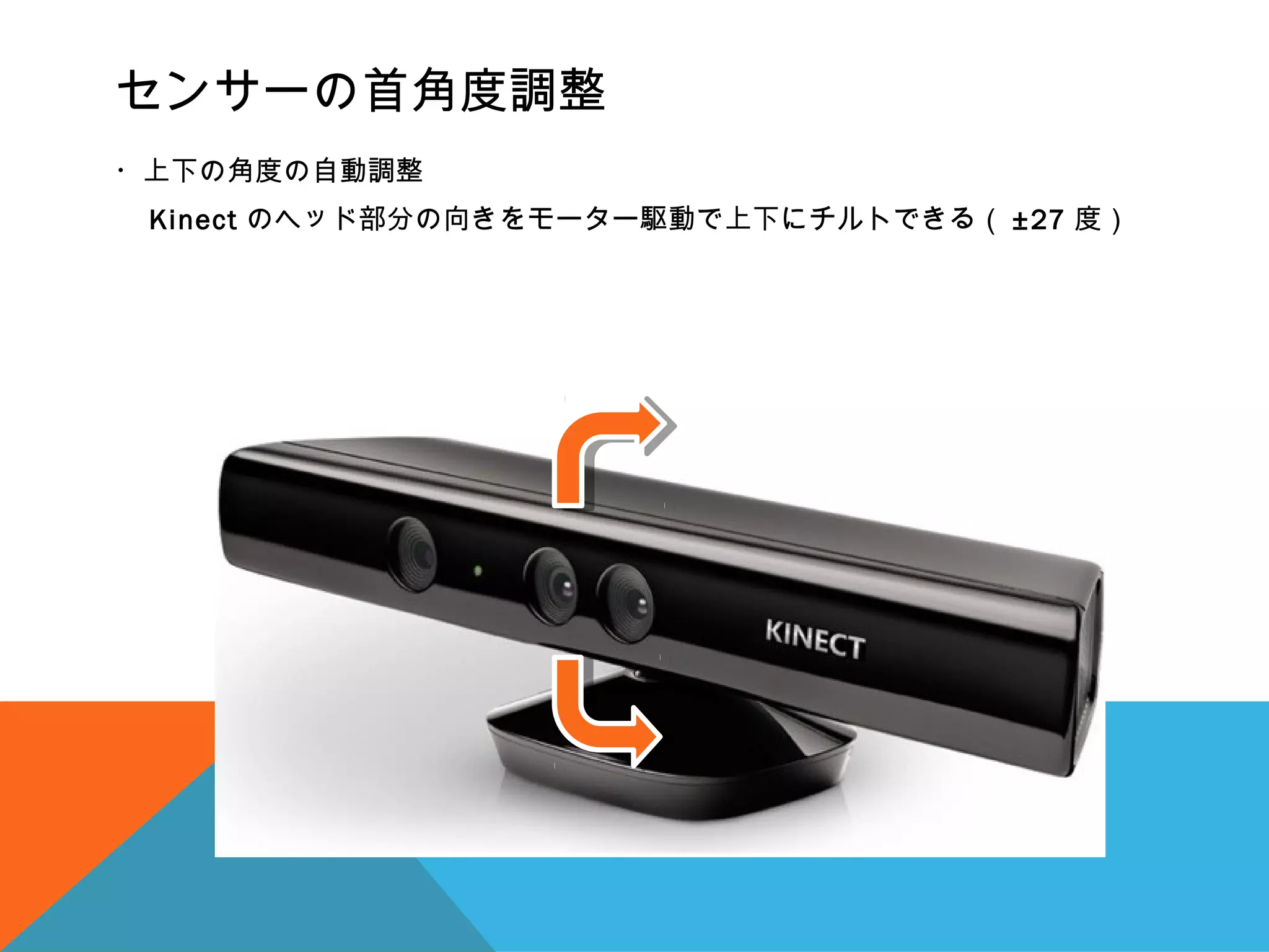 センサーの首角度調整
・上下の角度の自動調整
　 Kinect のヘッド部分の向きをモーター駆動で上下にチルトできる（ ±27 度）
 