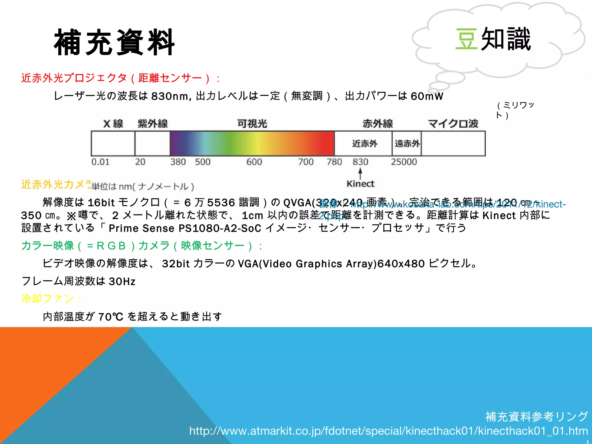 補充資料
近赤外光プロジェクタ（距離センサー）：
　　　レーザー光の波長は 830nm, 出力レベルは一定（無変調）、出力パワーは 60mW
近赤外光カメラ（距離センサー）：
　　解像度は 16bit モノクロ（＝ 6 万 5536 諧調）の QVGA(320x240 画素）。完治できる範囲は 120 ㎝～
350 ㎝。※噂で、 2 メートル離れた状態で、 1cm 以内の誤差で距離を計測できる。距離計算は Kinect 内部に
設置されている「 Prime Sense PS1080-A2-SoC イメージ・センサー・プロセッサ」で行う
カラー映像（＝ＲＧＢ）カメラ（映像センサー）：
　　ビデオ映像の解像度は、 32bit カラーの VGA(Video Graphics Array)640x480 ピクセル。
フレーム周波数は 30Hz
冷却ファン：
　　内部温度が 70℃ を超えると動き出す
豆知識
補充資料参考リング
http://www.atmarkit.co.jp/fdotnet/special/kinecthack01/kinecthack01_01.htm
画像： http://www.kosaka-lab.com/tips/2011/12/kinect-
2.php
（ミリワッ
ト）
 