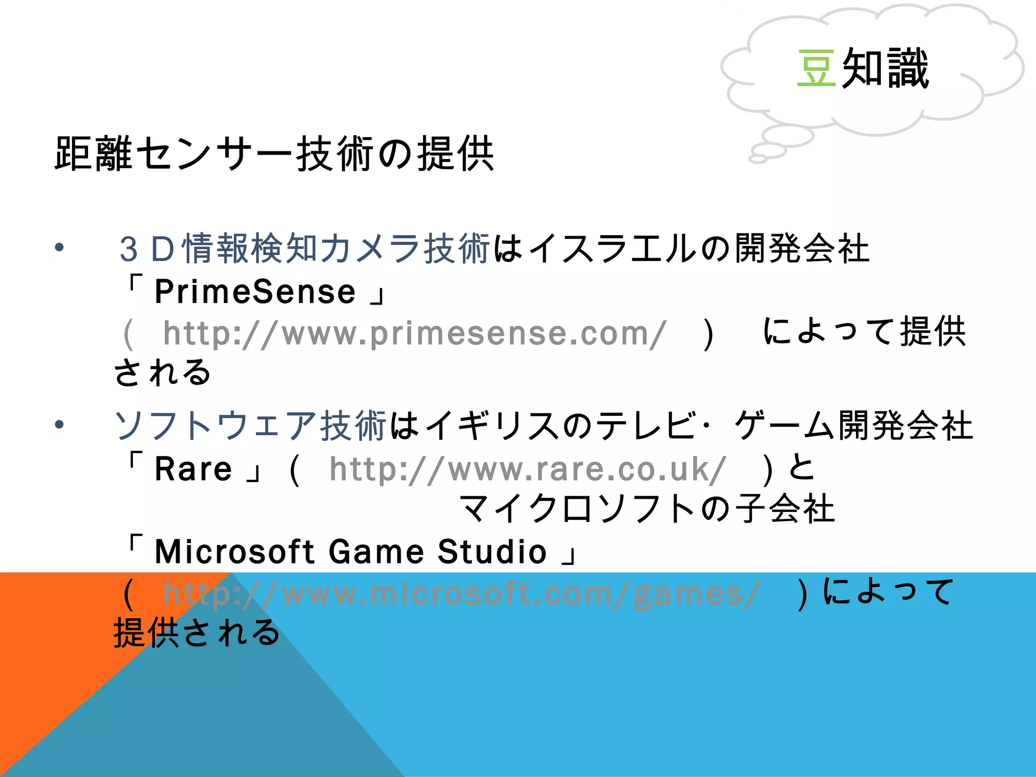 距離センサー技術の提供
• ３Ｄ情報検知カメラ技術はイスラエルの開発会社
「 PrimeSense 」
（ http://www.primesense.com/ ）　によって提供
される
• ソフトウェア技術はイギリスのテレビ・ゲーム開発会社
「 Rare 」（ http://www.rare.co.uk/ ）と　　　　
　　　　　　　　　　マイクロソフトの子会社
「 Microsoft Game Studio 」
（ http://www.microsoft.com/games/ ）によって
提供される
豆知識
 
