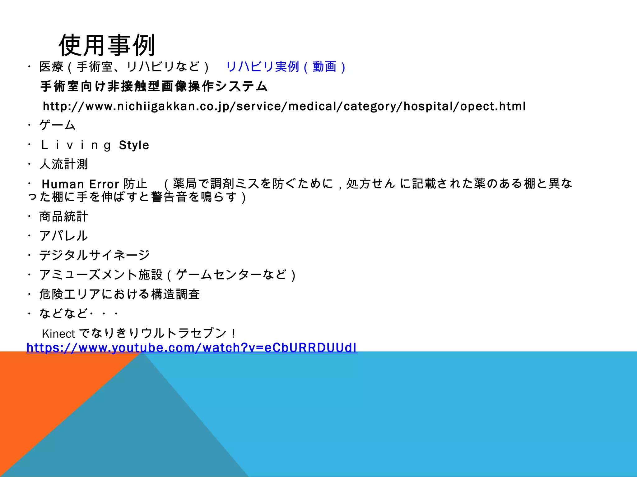使用事例
・医療（手術室、リハビリなど）　リハビリ実例（動画）
　手術室向け非接触型画像操作システム
　 http://www.nichiigakkan.co.jp/service/medical/category/hospital/opect.html
・ゲーム
・Ｌｉｖｉｎｇ Style
・人流計測
・ Human Error 防止　（薬局で調剤ミスを防ぐために，処方せん に記載された薬のある棚と異な
った棚に手を伸ばすと警告音を鳴らす）
・商品統計
・アパレル
・デジタルサイネージ
・アミューズメント施設（ゲームセンターなど）
・危険エリアにおける構造調査
・などなど・・・
　 Kinect でなりきりウルトラセブン！　
https://www.youtube.com/watch?v=eCbURRDUUdI
 