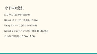 今日の流れ
はじめに (13:00~13:10)
Kinect について (13:10~13:25)
Unity について (13:25~13:40)
Kinect x Unity ハンズオン (13:45~15:00)
自由制作時間 (15:00~17:00)
 