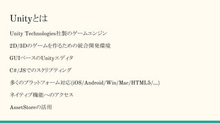 Unityとは
Unity Technologies社製のゲームエンジン
2D/3Dのゲームを作るための統合開発環境
GUIベースのUnityエディタ
C#/JSでのスクリプティング
多くのプラットフォーム対応(iOS/Android/Win/Mac/HTML5/...)
ネイティブ機能へのアクセス
AssetStoreの活用
 